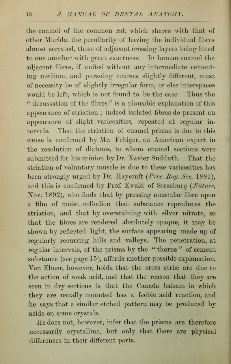 the enamel of the common rat, ^vhich shares with that of other Muridte the pecuharity of having the individual fibres almost serrated, those of adjacent crossing layers being fitted to one another with great exactness. In human enamel the adjacent fibres, if united without any intermediate cement- ing medium, and pursuing courses slightly different, must of necessity be of slightly irregular form, or else interspaces would be left, which is not found to be the case. Thus the  decussation of the fibres  is a plausible explanation of this appearance of striation ; indeed isolated fibres do present an appearance of slight varicosities, i-epeated at regular in- tervals. That the striation of enamel prisms is due to this cause is confirmed by Mr. Febiger, an American expert in the resolution of diatoms, to whom enamel sections were submitted for his opinion by Dr. Xavier Sudduth. That the striation of voluntary muscle is due to these varicosities has been strongl}- urged by Dr. Hay craft {Froc. Boy. Soc. 1881), and this is confirmed by Prof. Ewald of Strasburg [Nature^ Nov. 1892), who finds that b}^ pressing muscular fibre upon a film of moist collodion that substance reproduces the striation, and that by overstaining with silver nitrate, so that the fibres are rendered absolutely opaque, it may be shown by reflected light, the surface appearing made up of regularly recurring hills and valleys. The penetration, at regular intervals, of the prisms by the  thorns  of cement substance (see page 15), affords another possible explanation. Von Ebner, however, holds that the cross striae are due to the action of weak acid, and that the reason that they are seen in dry sections is that the Canada balsam in which they are usually mounted has a feeble acid reaction, and he says that a similar etched j^attern may be produced by acids on some crystals. He does not, however, infer that the prisms are therefore necessarily crystalline, but only that there are physical differences in their different parts.