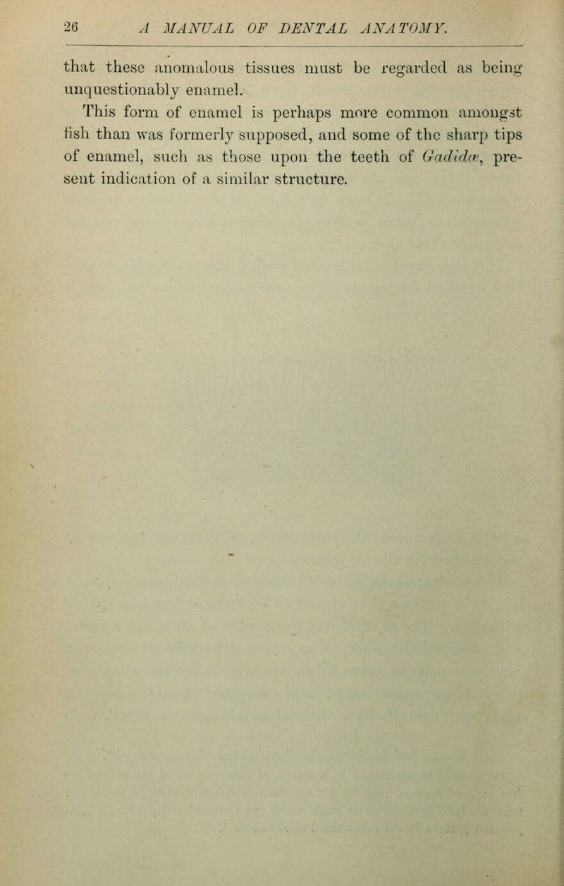 that these anomalous tissues must be regarded as being unquestionably enamel. This form of enamel is perhaps more common amongst fish than was formerly supposed, and some of the sharp tips of enamel, such as those upon the teeth of Gadidct', pre- sent indication of a similar structure.