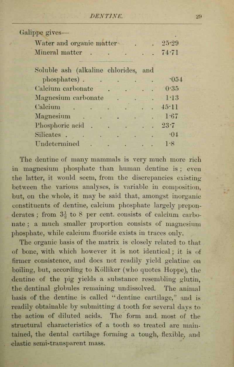 (xalippe gives— Water and oriranic matter . . 2o-29 Mineral matter . . . . . 74'71 Soluble ash (alkaline chlorides, and phosphates) ..... '054 Calcium carbonate . . . . 03o ^Magnesium carbonate . . . 113 Calcium . . . . . . 4511 Magnesium . . . . .1-67 Phosphoric acid . . . . . 23'7 Silicates . . . . . . -01- Undetermined . . . . . IvS The dentine of many mammals is very much more rich in magnesium phosj^hate than human dentine is ; even the latter, it would seem, from the discrepancies existing between the various analyses, is variable in comi)Osition, but, on the whole, it may be said that, amongst inorganic constituents of dentine, calcium phosphate largely prepon- derates ; from 3^ to 8 per cent, consists of calcium carbo- nate ; a much smaller proportion consists of magnesium phosphate, while calcium fluoride exists in traces only. The organic basis of the matrix is closely related to that of bone, with which however it is not identical; it is of firmer consistence, and does not readily yield gelatine on boiling, but, according to Kolliker (who quotes Hoppe), the dentine of the pig yields a substance resembling glutin, the dentinal glol)ules remaining undissolved. The animal basis of the dentine is called ''dentine cartilage, and is readily obtainable by submitting A tooth for several days to the action of diluted acids. The form and most of the structural characteristics of a tooth so treated are main- tained, the dental cartilage forming a tough, flexible, and ■elastic semi-transparent mass.