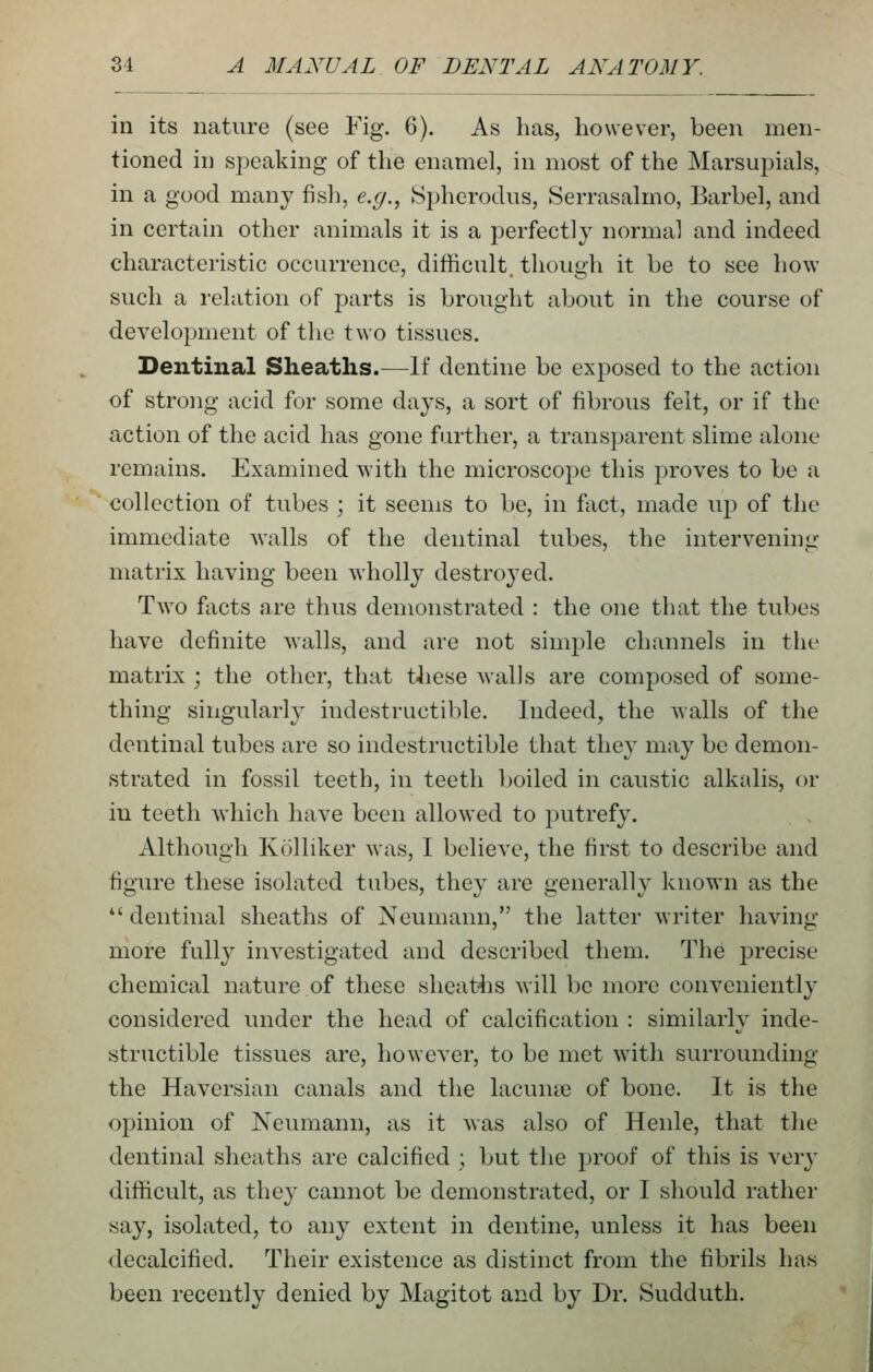 in its nature (see Fig. 6). As has, however, been men- tioned in speaking of the enamel, in most of the Marsupials, in a good man}^ fish, e.g., Spherodus, Serrasalmo, Barbel, and in certain other animals it is a perfectly normal and indeed characteristic occurrence, difficult, though it be to see how such a relation of parts is brought about in the course of development of the two tissues. Dentinal Sheaths.—^If dentine be exposed to the action of strong acid for some days, a sort of fibrous felt, or if the action of the acid has gone further, a transparent slime alone remains. Examined \Yith the microscope this proves to be a collection of tubes ; it seems to be, in fact, made up of the immediate walls of the dentinal tubes, the intervening- matrix having been wholly destro^'ed. Two facts are thus demonstrated : the one that the tubes have definite walls, and are not simple channels in the matrix ; the other, that these walls are composed of some- thing singularh^ indestructible. Indeed, the walls of the dentinal tubes are so indestructible that they may be demon- strated in fossil teeth, in teeth boiled in caustic alkalis, or in teeth which have been allowed to putrefy. Although Kolliker was, I believe, the first to describe and figure these isolated tubes, they are generally known as the *'dentinal sheaths of Neumann, the latter writer having more fully investigated and described them. The precise chemical nature of these sheatiis will be more conveniently considered imder the head of calcification : similarly inde- structible tissues are, however, to be met with surrounding the Haversian canals and the lacunre of bone. It is the opinion of Neumann, as it was also of Henle, that tlie dentinal sheaths are calcified ; but the proof of this is very difficult, as they cannot be demonstrated, or I should rather say, isolated, to any extent in dentine, unless it has been decalcified. Their existence as distinct from the fibrils has been recently denied by Magitot and by Dr. Sudduth.