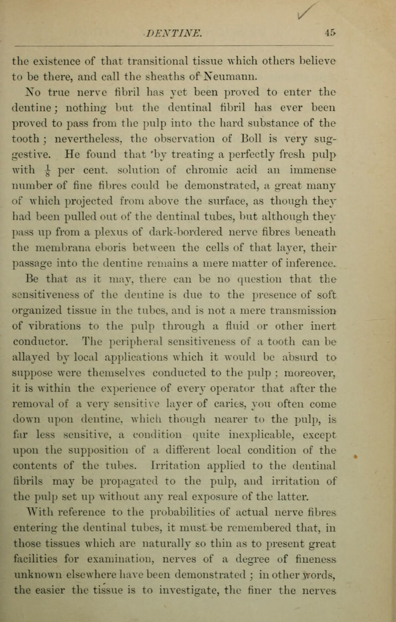 ^ DENTINE. 45 the existence of that transitional tissue -which others believe to be there, and call tlie sheaths of Neumann. Xo true nerve tibril has yet been proved to enter the dentine; nothing but the dentinal fibril has ever been proved to pass from tlie pulp into the hard substance of the tooth ; nevertheless, the observation of Boll is very sug- gestive. He found that *bv treating a perfectly fresh pulp with 1^ per cent, solution of chromic acid an immense number of fine fibres could be demonstrated, a great many of M'hich projected from above the surface, as though they had been pulled out of the dentinal tubes, but although they pass up from a plexus of dark-bordered nerve fibres beneath the membrana eboris between the cells of that layer, their passage into the dentine remains a mere matter of inference. Be that as it may, there can be no question that the sensitiveness of the dentine is due to the presence of soft organized tissue in tlie tubes, and is not a mere transmission of vibrations to the pulp through a fluid or other inert conductor. The peripheral sensitiveness of a tooth can be allayed by local applications which it would be absurd to suppose were themselves conducted to the pulp ; moreover, it is within the ex})erience of every operator that after the removal of a very sensitive layer of caries, you often come down upon dentine, whicli though nearer to the pulp, is far less sensitive, a condition quite inexplicable, except upon the supposition of a different local condition of the contents of the tubes. Irritation applied to the dentinal iibrils may be propagated to the pulp, and irritation of the pulp set up without any real exposure of the latter. With reference to the probabilities of actual nerve fibres entering the dentinal tubes, it must i)e remembered that, in those tissues which are naturally so thin as to present great facilities for exaniination, nerves of a degree of fineness unknown elsewhere have been demonstrated ; in other words, the easier the tissue is to investigate, the finer the nerves