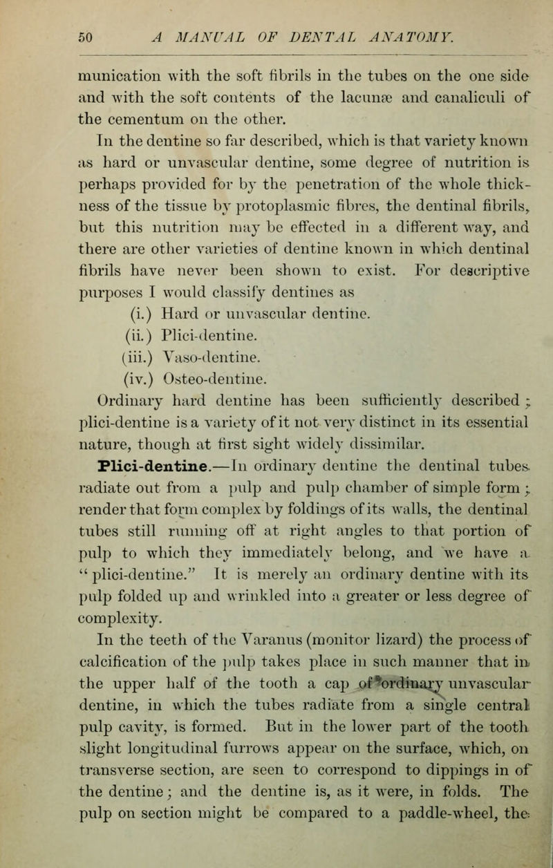 munication with the soft fibrils in the tubes on the one side and with the soft contents of the lacuna? and canaliculi of the cementum on the other. In the dentine so far described, which is that variety known as hard or unvascular dentine, some degree of nutrition is perhaps provided for by the penetration of the whole thick- ness of the tissue by protoplasmic fibres, the dentinal fibrils^ but this nutrition may be effected in a different way, and there are other varieties of dentine known in which dentinal fibrils have never been shown to exist. For descriptive purposes I would classify dentines as (i.) Hard or unvascular dentine, (ii.) Plici-dentine. (iii.) Vaso-dentine. (iv.) Osteo-dentine. Ordinary hard dentine has been sufficiently described ; plici-dentine is a variety of it not very distinct in its essential nature, though at first sight widely dissimilar. Flici-dentine.—In ordinary dentine the dentinal tubes- radiate out from a pulp and pulp chamber of simple form ; render that form complex by foldings of its w^alls, the dentinal tubes still running off at right angles to that portion of pulp to which they immediately belong, and we have a  plici-dentine. It is merelj^ an ordinary dentine with its palp folded up and wrinkled into a greater or less degree of complexity. In the teeth of the Varanus (monitor lizard) the process of calcification of the ])ulp takes place in such manner that in the upper half of the tooth a cap of*^)rdinan unvascular dentine, in which the tubes radiate from a single central pulp cavity, is formed. But in the lower part of the tooth slight longitudinal furrows appear on the surface, which, on transverse section, are seen to correspond to dippings in of the dentine; and the dentine is, as it were, in folds. The pulp on section might be compared to a paddle-wheel, the