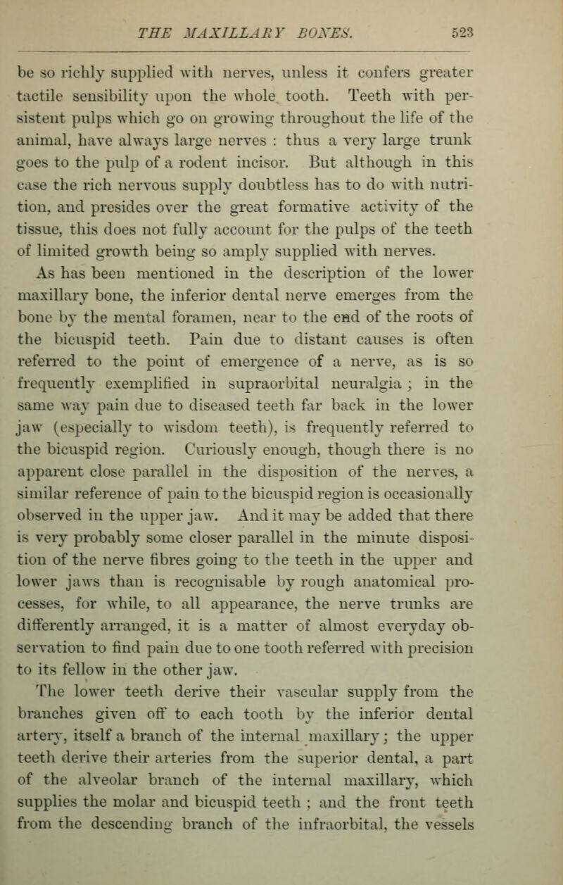 be so richly supplied with nerves, unless it coufei*s greater tactile sensibility upon the whole tooth. Teeth with per- sistent pulps which go on growing throughout the life of the animal, have always large nerves : thus a very large trunk goes to the pulp of a rodent incisor. But although in this case the rich nervous supply doubtless has to do with nutri- tion, and presides over the great formative activity of the tissue, this does not fully account for the pulps of the teeth of limited growth being so amply supplied with nerves. As has been mentioned in the description of the lower maxillary bone, the inferior dental nerve emerges from the bone by the mental foramen, near to the end of the roots of the bicuspid teeth. Pain due to distant causes is often refeiTed to the point of emergence of a nerve, as is so frequently exemplified in supraorbital neuralgia ; in the same way pain due to diseased teeth far back in the lower jaw (especially to wisdom teeth), is frequently referred to the bicuspid region. Curiously enough, though there is no apparent close parallel in the disposition of the nerves, a similar reference of pain to the bicuspid region is occasionally observed in the upper jaw. And it may be added that there is very probably some closer parallel in the minute disposi- tion of the nerve fibres going to the teeth in the upper and lower jaws than is recognisable by rough anatomical pro- cesses, for while, to all appearance, the nerve trunks are differently arranged, it is a matter of almost everyday ob- servation to find pain due to one tooth referred with precision to its fellow in the other jaw. The lower teeth derive their vascular supply from the branches given ofl^ to each tooth by the inferior dental artery, itself a branch of the internal maxillary; the upper teeth derive their arteries from the superior dental, a part of the alveolar branch of the internal maxillary, which supplies the molar and bicuspid teeth ; and the front teeth from the descending branch of tl\e infraorbital, the vessels