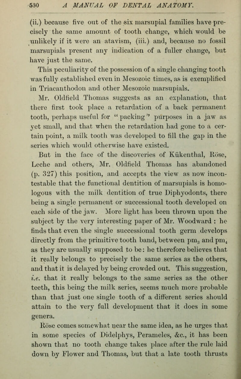 (ii.) because five out of the six marsupial families have pre- cisely the same amount of tooth change, ^vhich would be unlikely if it were an atavism, (iii.) and, because no fossil marsupials present any indication of a fuller change, but have just the same. This peculiarity of the possession of a single changing tooth was fully established even in Mesozoic times, as is exemplified in Triacanthodon and other Mesozoic marsupials. Mr. Oldfield Thomas suggests as an explanation, that there first took ph\ce a retardation of a back permanent tooth, perhaps useful for packing purposes in a jaw as yet small, and that when the retardation had gone to a cer- tain point, a milk tooth was developed to fill the gap in the series which would otherwise have existed. But in the face of the discoveries of Kiikenthal, Hose, Leche and others, Mr. Oldfield Thomas has abandoned (p. 327) this position, and accepts the view as now incon- testable that the functional dentition of marsupials is homo- logous with the milk dentition of true Diphyodonts, there being a single permanent or successional tooth developed on each side of the jaw. More light has been thrown upon the subject by the very interesting paper of Mr. Woodward : he finds that even the single successional tooth germ develops directly from the primitive tooth band, between pmg and pm^ as they are usually supposed to be: he therefore believes that it really belongs to precisely the same series as the others, and that it is delayed by being crowded out. This suggestion, i.e. that it really belongs to the same series as the other teeth, this being the milk series, seems much more probable than that just one single tooth of a different series should attain to the very full development that it does in some genera. Rose comes somewhat near the same idea, as he urges that in some species of Didelphys, Perameles, &c., it has been shown that no tooth change takes place after the rule laid down by Flower and Thomas, but that a late tooth thrusts