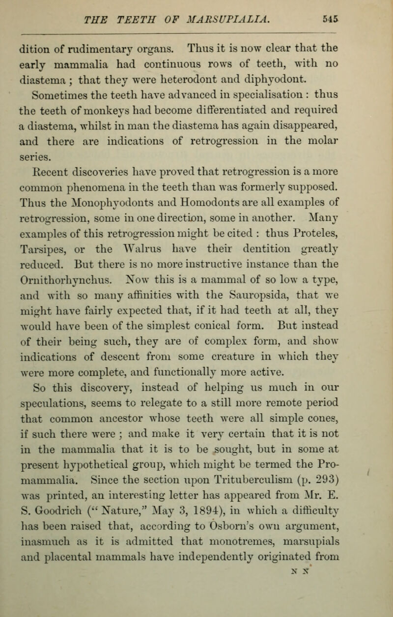 dition of rudimentary organs. Thus it is now clear that the early mammalia had continuous rows of teeth, with no diastema ; that they were heterodont and diphyodont. Sometimes the teeth have advanced in specialisation : thus the teeth of monkeys had become differentiated and required a diastema, whilst in man the diastema has again disappeared, and there are indications of retrogression in the molar series. Recent discoveries have proved that retrogression is a more common phenomena in the teeth than was formerly supposed. Thus the Monophyodonts and Homodonts are all examples of retrofjression, some in one direction, some in another, Manv examples of this retrogression might be cited : thus Proteles, Tarsipes, or the Walrus have their dentition greatly reduced. But there is no more instructive instance than the Ornithorhynchus. Now this is a mammal of so low a type, and with so many affinities with the Sauropsida, that we might have fairly expected that, if it had teeth at all, they would have been of the simplest conical form. But instead of their being such, they are of complex form, and show indications of descent from some creature in which they were more complete, and functionally more active. So this discovery, instead of helping us much in our speculations, seems to relegate to a still more remote period that common ancestor whose teeth were all simple cones, if such there were ; and make it very certain that it is not in the mammalia that it is to be sought, but in some at present hypothetical group, which might be termed the Pro- mammalia. Since the section upon Trituberculism (p. 293) was printed, an interesting letter has appeared from Mr. E. S. Goodrich ( Nature, May 3, 1894), in which a difficulty has been raised that, according to Osborn's own argument, inasmuch as it is admitted that monotremes, marsupials and placental mammals have independently originated from