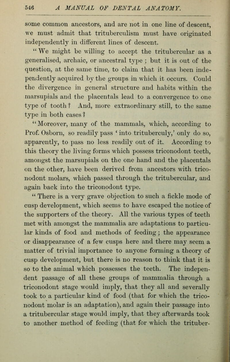 some common ancestors, and are not in one line of descent, we must admit that trituberculism mvist have originated independently in different lines of descent.  We might be willing to accept the tritubercular as a generalised, archaic, or ancestral type ; but it is out of the question, at the same time, to claim that it has been inde- pendently acquired by the groups in which it occurs. Could the divergence in general structure and habits within the marsupials and the placentals lead to a convergence to one type of tooth ? And, more extraordinary still, to the same type in both cases ? Moreover, many of the mammals, which, according to Prof. Osborn, so readily pass ' into trituberculy,' only do so, apparently, to pass no less readily out of it. According to this theory the living forms which possess triconodont teeth, amo]igst the marsupials on the one hand and the placentals on the other, have been derived from ancestors with trico- nodont molars, Avhich passed through the tritubercular, and again back into the triconodont type.  There is a very grave objection to such a fickle mode of cusp development, ^vhich seems to have escaped the notice of the supporters of the theory. All the various types of teeth met with amongst the mammalia are adaptations to particu- lar kinds of food and methods of feeding; the appearance or disappearance of a few cusps here and there may seem a matter of trivial importance to anyone forming a theory of cusp development, but there is no reason to think that it is so to the animal which possesses the teeth. The indepen- dent passage of all these groups of mammalia through a triconodont stage would imply, that they all and severally took to a particular kind of food (that for which the trico- nodont molar is an adaptation), and again their passage into a tritubercular stage would imply, that they afterwards took to another method of feeding (that for which the trituber-