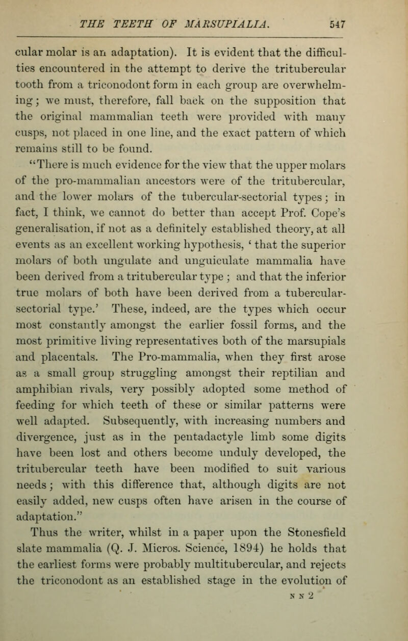 cular molar is an adaptation). It is evident that the difficul- ties encountered in the attempt to derive the tritubercular tooth from a triconodont form in each group are overwhelm- ing ; Ave must, therefore, fall back on the supposition that the original mammalian teeth were provided with many cusps, not placed in one line, and the exact pattern of which remains still to be found. There is much evidence for the view that the upper molars of the pro-mammalian ancestors were of the tritubercular, and the lower molars of the tubercular-sectorial types; in fact, I think, we cannot do better than accept Prof Cope's generalisation, if not as a definitely established theory, at all events as an excellent working hypothesis, ' that the superior molars of both ungulate and unguiculate mammalia have been derived from a tritubercular type ; and that the inferior true molars of both have been derived from a tubercular- sectorial type.' These, indeed, are the types which occur most constantly amongst the earlier fossil forms, and the most primitive living representatives both of the marsupials and placentals. The Pro-mammalia, Avhen they first arose as a small group struggling amongst their reptilian and amphibian rivals, very possibly adopted some method of feeding for which teeth of these or similar patterns were well adapted. Subsequently, with increasing numbers and divergence, just as in the pentadactyle limb some digits have been lost and others become unduly developed, the tritubercular teeth have been modified to suit various needs; with this difference that, although digits are not easily added, new cusps often have arisen in the course of adaptation. Thus the writer, whilst in a paper upon the Stonesfield slate mammalia (Q. J. Micros. Science, 1894) he holds that the earliest forms were probably multitubercular, and rejects the triconodont as an established stage in the evolution of N N 2