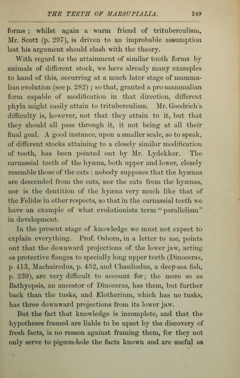 forms ; whilst again a warm friend of trituberculism, Mr. Scott (p. 297), is driven to an improbable assumption lest his argument should clash with the theory. With regard to the attainment of similar tooth forms by animals of different stock, we have already many examples to hand of this, occurring at a much later stage of mamma- lian evolution (see p. 282); so that, granted a pro-mammalian form capable of modification in that direction, different phyla might easily attain to trituberculism. Mr. Goodrich's difficulty is, however, not that they attain to it, but that they should all pass through it, it not being at all their final goal. A good instance, upon a smaller scale, so to speak, of different stocks attaining to a closely similar modification of tooth, has been pointed out by Mr. Lydekker. The carnassial teeth of the hyaena, both upper and lower, closely resemble those of the cats : nobody supposes that the hysenas are descended from the cats, nor the cats from the hyeenas, nor is the dentition of the hya3na very much like that of the Felidse in other respects, so that in the carnassial teeth we have an example of what evolutionists term parallelism in development. In the present stage of knowledge we must not expect to explain everything. Prof. Osborn, in a letter to me, points out that the downward projections of the lower jaw, acting as protective flanges to specially long upper teeth (Dinoceras, p. 413, Machairodus, p. 452, and Chauliodus, a deep-sea fish, p. 239), are very difficult to account for; the more so as Bathyopsis, an ancestor of Dinoceras, has them, but further back than the tusks, and Elotherium, which has no tusks, has three downw^ard projections from its lower jaw. But the fact that knowledge is incomplete, and that the hypotheses framed are liable to be upset by the discovery of fresh facts, is no reason against framing them, for they not only serve to pigeon-hole the facts known and are useful as