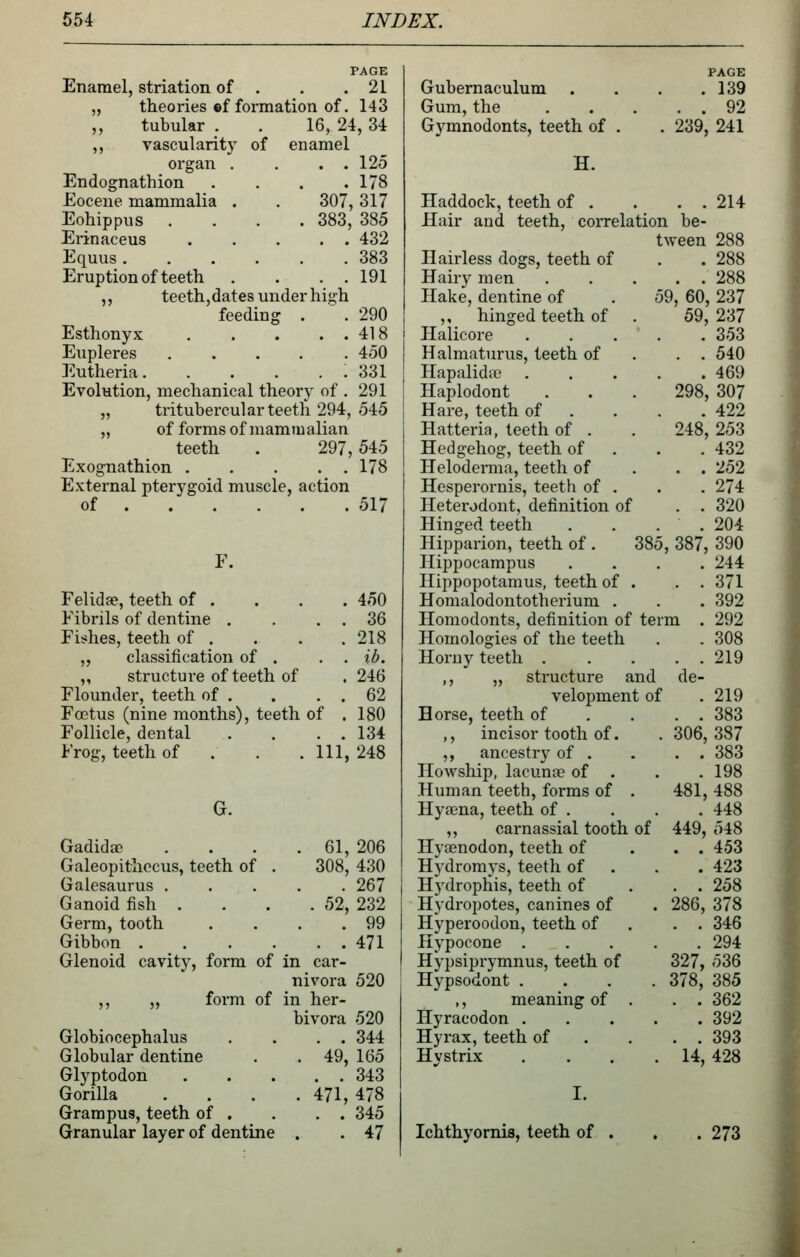 PAGE Enamel, striation of . . .21 „ theories ©f formation of. 143 ,, tubular . . 16, 24, 34 ,, vascularity of enamel organ . . . . 125 Endognathion . . . .178 Eocene mammalia . . 307, 317 Eohippus .... 383, 385 Erinaceus 432 Equus 383 Eruption of teeth . . . . 191 ,, teeth,dates under high feeding . . 290 Esthonyx 418 Eupleres 450 Eutheria : 331 Evolution, mechanical theory of . 291 „ tritubercularteetli 294, 545 „ of forms of mammalian teeth . 297,545 Exognathion 178 External pterygoid muscle, action of 517 F. Felida?, teeth of . . . . 450 Fibrils of dentine . . . . 36 Fis^hes, teeth of . . . .218 ,, classification of . . . ib. ,, structure of teeth of . 246 Flounder, teeth of . . . . 62 Foetus (nine months), teeth of . 180 Follicle, dental . . . . 134 Frog, teeth of . . . Ill, 248 G. Gadida; . 61, 206 Galeopithecus, teeth of . 308, 430 Galesaurus . . 267 Ganoid fish . . 52, 232 Germ, tooth . 99 Gibbon . . . . . . 471 Glenoid cavity, form of in car- nivora 520 ,, „ form of in her- bivora 520 Globiocephalus . . 344 Globular dentine . 49, 165 Glyptodon . . 343 Gorilla . 471,478 Grampus, teeth of . . . 345 Granular layer of dentine . 47 Gubernaculum Gum, the Gymnodonts, teeth of H. PAGE . 139 . . 92 . 239, 241 Haddock, teeth of . . . . 214 Hair and teeth, correlation be- tween 288 Hairless dogs, teeth of . . 288 Hairy men 288 Hake, dentine of . 59, 60, 237 ,, hinged teeth of . 59, 237 Halicore 353 Halmaturus, teeth of . . . 540 Hapalidie 469 Haplodont . . . 298, 307 Hare, teeth of . . . .422 Hatteria, teeth of . . 248,253 Hedgehog, teeth of . . . 432 Heloderma, teeth of . . . 252 Hesperornis, teeth of . . . 274 Heterodont, definition of . . 320 Hinged teeth . . . . 204 Hipparion, teeth of . 385, 387, 390 Hippocampus .... 244 Hippopotamus, teeth of . . . 371 Homalodontotherium . . . 392 Homodonts, definition of term . 292 Homologies of the teeth . . 308 Horny teeth 219 ,, „ structure and de- velopment of .219 Horse, teeth of . . . . 383 ,, incisor tooth of. .306,387 ,, ancestry of . . . . 383 Howship, lacunse of . . . 198 Human teeth, forms of . 481, 488 Hyaena, teeth of . . . . 448 ,, carnassial tooth of 449, 548 Hyaenodon, teeth of ... 453 Hydromys, teeth of . . . 423 Hydrophis, teeth of ... 258 Hydropotes, canines of . 286, 378 Hyperoodon, teeth of . . . 346 Hypocone ..... 294 Hypsiprymnus, teeth of 327, 536 Hypsodont .... 378, 385 ,, meaning of . . . 362 Hyracodon 392 Hyrax, teeth of . . . . 393 Hystrix . . . .14, 428 I. Ichthyornis, teeth of . , . 273