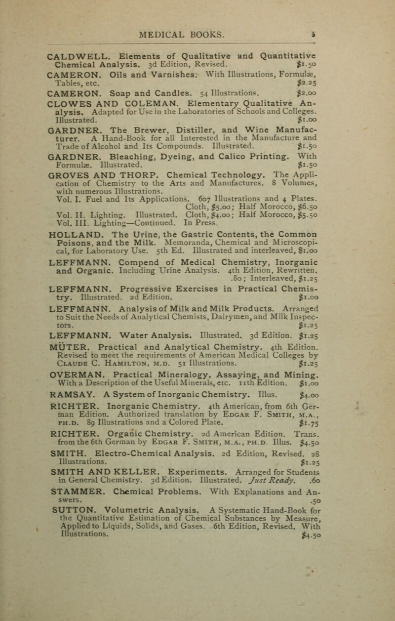 CALDWELL. Elements of Qualitative and Quantitative Chemical Analysis. 3d Edition, Revised. $^-5° CAMERON. Oils and Varnishes. With Illustrations, Formulae, Table.s, etc. $2.25 CAMERON. Soap and Candles. 54 Illustrations. $2.00 CLOWES AND COLEMAN. Elementary Qualitative An- alysis. Adapted for Use in the Laboratories of Schools and Colleges. Illustrated. $i-oo GARDNER. The Brewer, Distiller, and AVine Manufac- turer. A Hand-Book for all Interested in the Manufacture and Trade of Alcohol and Its Compounds. Illustrated. |i-5o GARDNER. Bleaching, Dyeing, and Calico Printing. With Formulae. Illustrated. $i-5o GROVES AND THORP. Chemical Technology. The Appli- cation of Chemistry to the Arts and Manufactures. 8 Volumes, with numerous Illustrations. Vol. I, Fuel and Its Applications. 607 Illustrations and 4 Plates. Cloth, $5.00; Half Morocco, $6.50 Vol.11. Lighting. Illustrated. Cloth, 1^4.00; Half Morocco, $5.50 Vol. III. Lighting—Continued. In Press. HOLLAND. The Urine, the Gastric Contents, the Common Poisons, and the Milk. Memoranda, Chemical and Microscopi- cal, for Laboratory Use. 5th Ed. Illustrated and interleaved, 81.00 LEFFMANN. Compend of Medical Chemistry, Inorganic and Organic. Including Urine Analysis. 4th Edition, Rewritten. .80; Interleaved, $1.25 LEFFMANN. Progressive Exercises in Practical Chemis- try. Illustrated. 2d Edition. $i.co LEFFMANN. Analysis of Milk and Milk Products. Arranged to Suit the Needs of Analytical Chemists, Dairymen, and Milk Inspec- tors. $1.25 LEFFMANN. Water Analysis. Illustrated. 3d Edition. $1.25 MUTER. Practical and Analytical Chemistry. 4th Edition. Revised to meet the requirements of American Medical Colleges by Claude C. Hamilton, m.d. 51 Illustrations. $1-25 OVERMAN. Practical Mineralogy, Assaying, and Mining. With a Description of the Useful Minerals, etc. nth Edition. gi.oo RAMSAY. A System of Inorganic Chemistry. lUus. ^4.00 RICHTER. Inorganic Chemistry. 4ih American, from 6th Ger- man Edition. Authorized translation by Edg.\r F. Smith, m.a., PH.D. 89 Illustrations and a Colored Plate. $i-75 RICHTER. Orgariic Chemistry. 2d American Edition. Trans, from the 6tti German by Edg.^r F. Smith, m.a., ph.d. Illus. $4.50 SMITH. Electro-Chemical Analysis. 2d Edition, Revised. 28 Illustrations. $1-25 SMITH AND KELLER, Experiments. Arranged for Students in General Chemistry. 3d Edition. Illustrated, Just Ready. .60 STAMMER. Chemical Problems. With Explanations and An- swers. .50 SUTTON. Volumetric Analysis. A Systematic Hand-Book for the Quantitative Estimation of Chemical Substances by Measure, Applied to Liquids, Solids, and Gases. 6th Edition, Revised. With Illustrations. $4.50