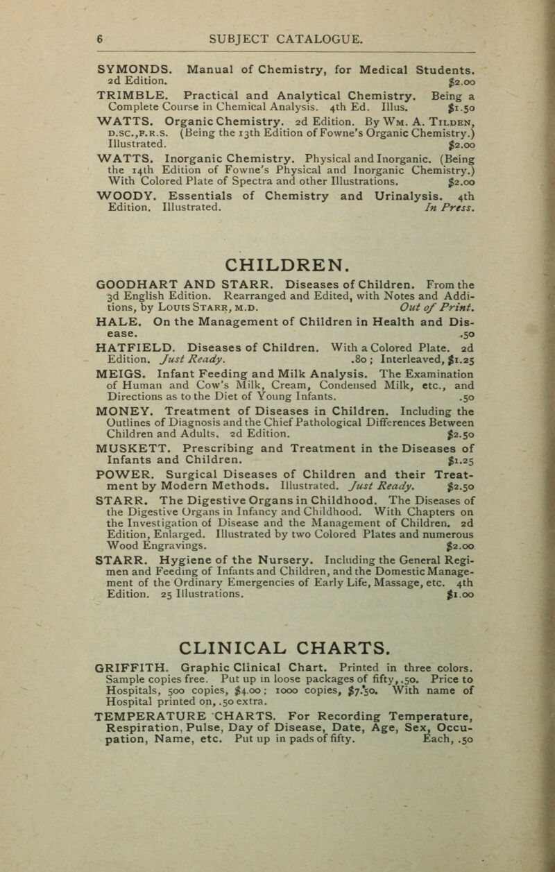 SYMONDS. Manual of Chemistry, for Medical Students. 2d Edition. J2.00 TRIMBLE. Practical and Analytical Chemistry. Being a Complete Course in Chemical Analysis. 4th Ed. Illus. $i-5o WATTS. Organic Chemistry. 2d Edition. By Wm. A. Tilden, D.sc.,F.R.s. (Being the 13th Edition of Fowne's Organic Chemistry.) Illustrated. J2.00 WATTS. Inorganic Chemistry. Physical and Inorganic. (Being the 14th Edition of Fowne's Physical and Inorganic Chemistry.) With Colored Plate of Spectra and other Illustrations. J2.00 WOODY. Essentials of Chemistry and Urinalysis. 4th Edition, Illustrated. In Press. CHILDREN. GOODHART AND STARR. Diseases of Children. From the 3d English Edition. Rearranged and Edited, with Notes and Addi- tions, by Louis Starr, m.d. Out of Print. HALE. On the Management of Children in Health and Dis- ease. .50 HATFIELD. Diseases of Children. With a Colored Plate. 2d Edition. Just Ready. .80; Interleaved, ^1.25 MEIGS. Infant Feeding and Milk Analysis. The Examination of Human and Cow's Milk, Cream, Condensed Milk, etc., and Directions as to the Diet of Young Infants. ,50 MONEY. Treatment of Diseases in Children. Including the Outlines of Diagnosis and the Chief Pathological Differences Between Children and Adults. 2d Edition. J2.50 MUSKETT. Prescribing and Treatment in the Diseases of Infants and Children. J1.25 POWER. Surgical Diseases of Children and their Treat- ment by Modern Methods. Illustrated. Just Ready. $2.50 STARR. The Digestive Organs in Childhood. The Diseases of the Digestive Organs in Infancy and Childhood. With Chapters on the Investigation of Disease and the Management of Children. 2d Edition, Enlarged. Illustrated by two Colored Plates and numerous Wood Engravings. $2.00 STARR. Hygiene of the Nursery. Including the General Regi- men and Feedmg of Infants and Children, and the Domestic Manage- ment of the Ordinary Emergencies of Early Life, Massage, etc. 4th Edition. 25 Illustrations. Ji.oo CLINICAL CHARTS. GRIFFITH. Graphic Clinical Chart. Printed in three colors. Sample copies free. Put up m loose packages of fifty,.50. Price to Hospitals, 500 copies, $4.00; 1000 copies, Jy.'so. With name of Hospital printed on, .50 extra. TEMPERATURE CHARTS. For Recording Temperature, Respiration, Pulse, Day of Disease, Date, Age, Sex, Occu- pation, Name, etc. Put up in pads of fifty. Each, .50