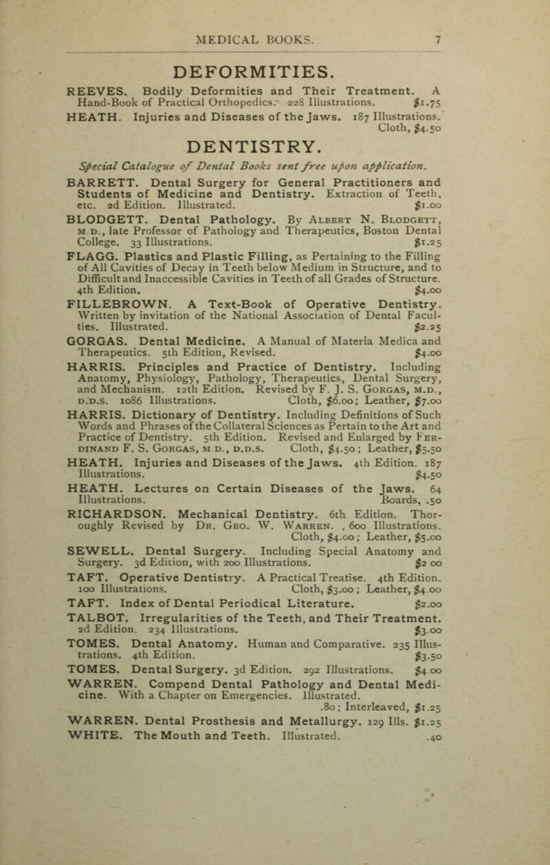 DEFORMITIES. REEVES. Bodily Deformities and Their Treatment. A Hand-Book of Practical Orthopedics. 228 Illustrations. ^i-75 HEATH. Injuries and Diseases of the Jaws. 187 Illustrations. Cloth, $4.50 DENTISTRY. special Catalogue 0/ Dental Books sent free upon application. BARRETT. Dental Surgery for General Practitioners and Students of Medicine and Dentistry. Extraction of Teeth, etc. 2d Edition. Illustrated. Ji.oo BLODGETT. Dental Pathology. By Albert N. Blodgett, M D., late Professor of Pathology and Therapeutics, Boston Dental College. 33 Illustrations. $1.25 FLAGG. Plastics and Plastic Filling, as Pertaining to the Filling of All Cavities of Decay in Teeth below Medium in Structure, and to Difficult and Inaccessible Cavities in Teeth of all Grades of Structure. 4th Edition. $4.00 FILLEBROWN. A Text-Book of Operative Dentistry. Written by invitation of the National Association of Dental Facul- ties. Illustrated. ^2.25 GORGAS. Dental Medicine. A Manual of Materia Medica and Therapeutics. 5ih Edition, Revised. J4.00 HARRIS. Principles and Practice of Dentistry. Including Anatomy, Physiology, Pathology, Therapeutics, Dental Surgery, and Mechanism. 12th Edition. Revised by F. J. S. Gorgas, m.d., D.D.s. 1086 Illustrations. Cloth, ^6.00; Leather, J7.00 HARRIS. Dictionary of Dentistry. Including Definitions of Such Words and Phrases of the Collateral Sciences as Pertain to the Art and Practice of Dentistry'. 5th Edition. Revised and Enlarged by P er- DiNAND F. S. Gorgas, m d., d.d.s. Cloth, ^4.50; Leather, ^5.50 HEATH. Injuries and Diseases of the Jaws. 4th Edition. 187 Illustrations. ^.50 HEATH. Lectures on Certain Diseases of the Ja\ws. 64 Illustrations. Boards, .50 RICHARDSON. Mechanical Dentistry. 6th Edition. Thor- oughly Revised by Dr. Geo. W. Warren. . 600 Illustrations. Cloth, J4.00; Leather, $5.00 SEWELL. Dental Surgery. Including Special Anatomy and Surgery. 3d Edition, with 200 Illustrations. %2 00 TAFT. Operative Dentistry. A Practical Treatise. 4th Edition. 100 Illustrations. Cloth, I3.00 ; Leather, J4.00 TAFT. Index of Dental Periodical Literature. ^2.00 TALBOT. Irregularities of the Teeth, and Their Treatment. 2d Edition. 234 Illustrations. 53 00 TOMES. Dental Anatomy. Human and Comparative. 235 Illus- trations. 4th Edition. 53-5° TOMES. Dental Surgery. 3d Edition. 292 Illustrations. $4.00 WARREN. Compend Dental Pathology and Dental Medi- cine. With a Chapter on Emergencies, illustrated. .80; Interleaved, $1.25 WARREN. Dental Prosthesis and Metallurgy. 129 Ills. $1.25 WHITE. The Mouth and Teeth. Illustrated. .40