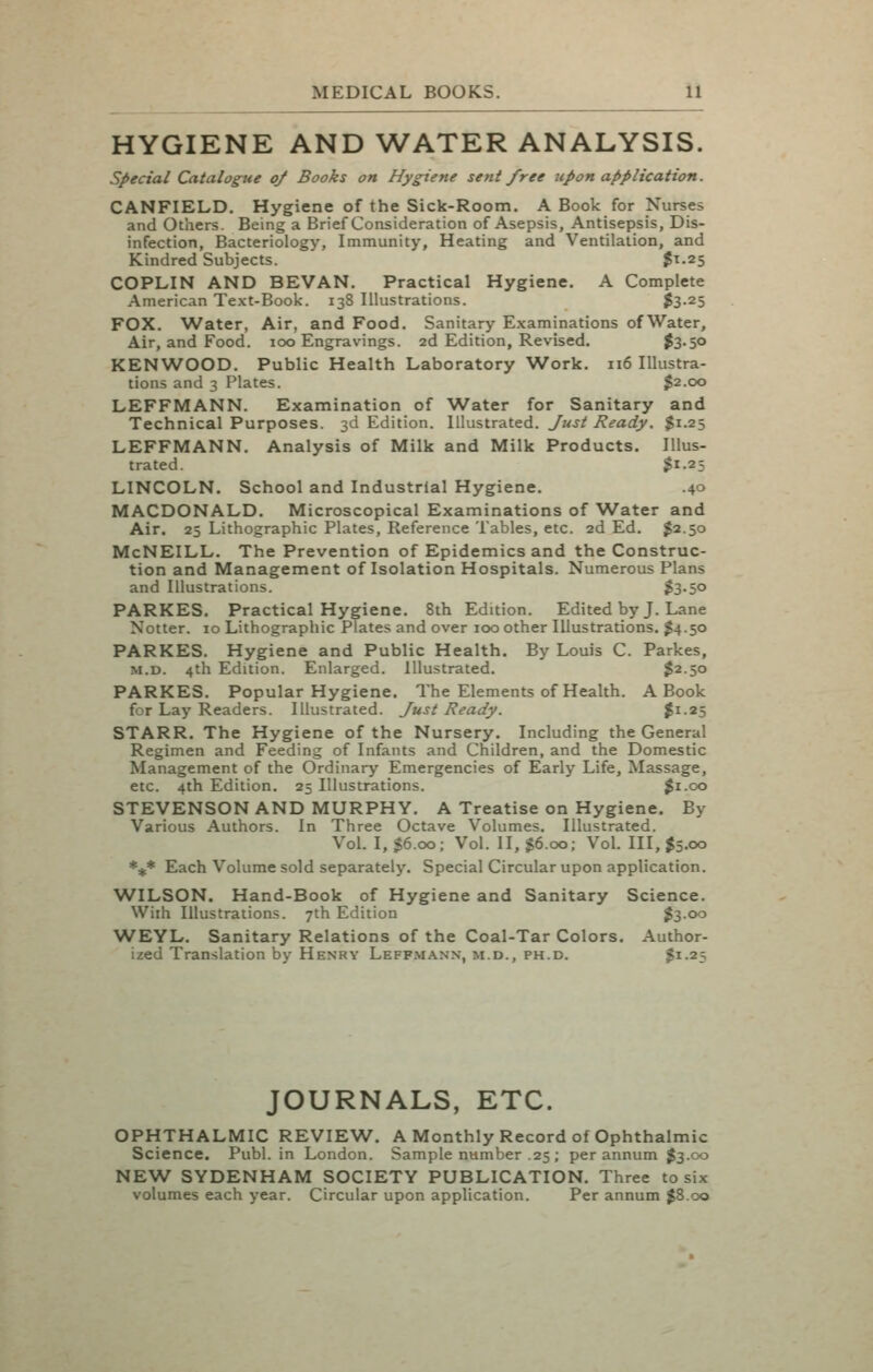 HYGIENE AND WATER ANALYSIS. special Catalogue q/ Books on Hygiene sent free upon application. CANFIELD. Hygiene of the Sick-Room. A Book for Nurses and Others. Being a Brief Consideration of Asepsis, Antisepsis, Dis- infection, Bacteriology, Immunity, Heating and Ventilation, and Kindred Subjects. $^.25 COPLIN AND BEVAN. Practical Hygiene. A Complete American Text-Book. 138 Illustrations. $3-25 FOX. Water, Air, and Food. Sanitary Examinations of Water, Air, and Food. 100 Engravings. 2d Edition, Revised. ^3-5° KENWOOD. Public Health Laboratory Work. 116 Illustra- tions and 3 Plates. $2.00 LEFFMANN. Examination of Water for Sanitary and Technical Purposes. 3d Edition. Illustrated. Just Ready, $1.25 LEFFMANN. Analysis of Milk and Milk Products. Illus- trated. $1.25 LINCOLN. School and Industrial Hygiene. .40 MACDONALD. Microscopical Examinations of Water and Air. 25 Lithographic Plates, Reference Tables, etc. 2d Ed. $2.50 McNEILL. The Prevention of Epidemics and the Construc- tion and Management of Isolation Hospitals. Numerous Plans and Illustrations. ^3oO PARKES. Practical Hygiene. 8ih Edition. Edited by J. Lane Notter. 10 Lithographic Plates and over 100 other Illustrations. J4.50 PARKES. Hygiene and Public Health. By Louis C. Parkes, M.D. 4th Edition. Enlarged. Illustrated. $2.50 PARKES. Popular Hygiene. The Elements of Health. A Book for Lay Readers. Illustrated. Just Ready. ^i-25 STARR. The Hygiene of the Nursery. Including the General Regimen and Feeding of Infants and Children, and the Domestic Management of the Ordinary Emergencies of Early Life, Massage, etc. 4th Edition. 25 Illustrations. ^i.oo STEVENSON AND MURPHY. A Treatise on Hygiene. By Various Authors. In Three Octave Volumes. Illustrated. Vol. I, $6.00; Vol. II, J6.00; Vol. 111,^5.00 %* Each Volume sold separately. Special Circular upon application. W^ILSON. Hand-Book of Hygiene and Sanitary Science. With Illustrations. 7th Edition ^3.00 WEYL. Sanitary Relations of the Coal-Tar Colors. Author- ized Translation by Henry Leff.manx, m.d., ph.d. $1-25 JOURNALS, ETC. OPHTHALMIC REVIEW. A Monthly Record of Ophthalmic Science. Publ. in London. Sample number .25 ; per annum $3.00 NEW SYDENHAM SOCIETY PUBLICATION. Three to six volumes each year. Circular upon application. Per annum J8.00