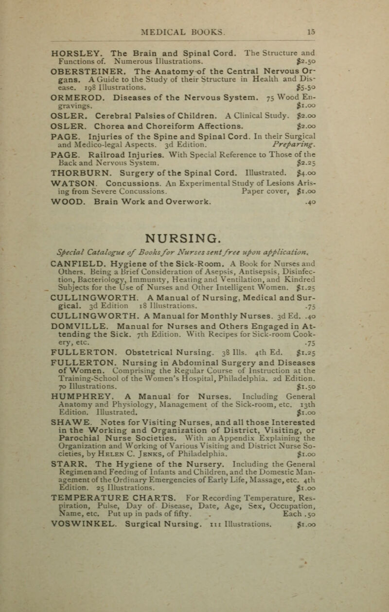 HORSLEY. The Brain and Spinal Cord. The Structure and Functions of. Numerous Illustrations. $2.50 OBERSTEINER. The Anatomy of the Central Nervous Or- gans. A Guide to the Study of their Structure in Health and Dis- ease. 198 Illustrations. $5-50 ORMEROD. Diseases of the Nervous System. 75 Wood En- gravings. Ji.oo OSLER. Cerebral Palsies of Children. A Clinical Study. $2.00 OSLER. Chorea and Choreiform Affections. $2.00 PAGE. Injuries of the Spine and Spinal Cord. In their Surgical and Medico-legal Aspects. 3d Edition. Preparing. PAGE. Railroad Injuries. With Special Reference to Those of the Back and Nervous System. $2.25 THORBURN. Surgery of the Spinal Cord, Illustrated. 1^4.00 \VATSON. Concussions. An E.\perimental Study of Lesions Aris- ing from Severe Concussions. Paper cover, ^i.oo WOOD. Brain Work and Overwork. .40 NURSING. special Catalogue of Books/or Nurses sent free upon application. CANFIELD. Hygiene of the Sick-Room. A Book for Nurses and Others. Being a Brief Consideration of Asepsis, Antisepsis, Disinfec- tion, Bacteriology, Immunity, Heating and Ventilation, and Kindred Subjects for the Use of Nurses and Other Intelligent Women. $1.25 CULLINGWORTH. A Manual of Nursing, Medical and Sur- gical. 3d Edition 18 Illustrations. .75 CULLINGWORTH. A Manual for Monthly Nurses. 3d Ed. .40 DOMVILLE. Manual for Nurses and Others Engaged in At- tending the Sick. 7th Edition. With Recipes for Sick-room Cook- ery, etc. .75 FULLERTON. Obstetrical Nursing. 38 Ills. 4th Ed. ^1.25 FULLERTON. Nursing in Abdominal Surgery and Diseases of Women, Comprising the Regular Course of Instruction at the Training-School of the Women's Hospital, Philadelphia. 2d Edition. 70 Illustrations. $1.50 HUMPHREY. A Manual for Nurses. Including General Anatomy and Physiology, Management of the Sick-room, etc. 13th Edition. Illustrated. ^i.oo SHAWE. Notes for Visiting Nurses, and all those Interested in the Working and Organization of District, Visiting, or Parochial Nurse Societies. With an Appendix Explaining the Organization and Working of Various V^isiting and District Nurse So- cieties, by Helen C. Jenks, of Philadelphia. ^i.oo STARR. The Hygiene of the Nursery. Including the General Regimen and Feeduig of Infants and Children, and the Domestic Man- agement of the Ordinary Emergencies of Early Life, Massage, etc. 4th Edition. 25 Illustrations. ^i.oo TEMPERATURE CHARTS. For Recording Temperature, Res- piration, Pulse, Day of Disease, Date, Age, Sex, Occupation, Name, etc. Put up in pads of fifty. , Each .50 VOSWINKEL. Surgical Nursing, m Illustrations. $1.00