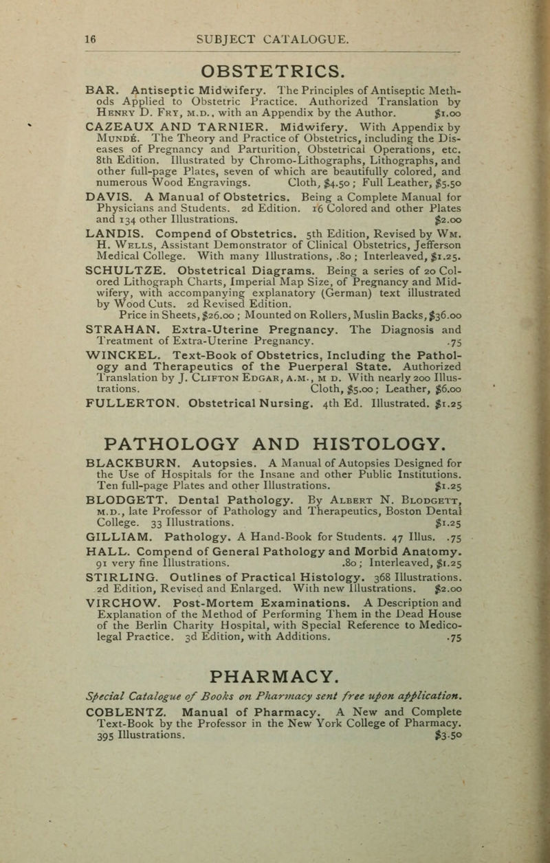 OBSTETRICS. BAR. Antiseptic Midwifery. The Principles of Antiseptic Meth- ods Applied to Obstetric Practice. Authorized Translation by Henry D. Fry, m.d.. with an Appendix by the Author. |i.oo CAZEAUX AND TARNIER. Midwifery. With Appendix by MuNDE. The Theory and Practice of Obstetrics, including the Dis- eases of Pregnancy and Parturition, Obstetrical Operations, etc. 8th Edition. Illustrated by Chromo-Lithographs, Lithographs, and other full-page Plates, seven of which are beautifully colored, and numerous Wood Engravings. Cloth, $4.50 ; Full Leather, $5.50 DAVIS. A Manual of Obstetrics. Being a Complete Manual for Physicians and Students. 2d Edition. 16 Colored and other Plates and 134 other Illustrations. $2.00 LANDIS. Compend of Obstetrics. 5th Edition, Revised by Wm. H, Wells, Assistant Demonstrator of Clinical Obstetrics, Jefferson Medical College. With many Illustrations, .80 ; Interleaved, $1.25. SCHULTZE. Obstetrical Diagrams. Being a series of 20 Col- ored Lithograph Charts, Imperial Map Size, of Pregnancy and Mid- wifery, with accompanying explanatory (German) text illustrated by Wood Cuts. 2d Revised Edition. Price in Sheets, ^26.00 ; Mounted on Rollers, Muslin Backs, J36.00 STRAHAN. Extra-Uterine Pregnancy. The Diagnosis and Treatment of Extra-Uterine Pregnancy. .75 WINCKEL. Text-Book of Obstetrics, Including the Pathol- ogy and Therapeutics of the Puerperal State. Authorized Translation by J. Clifton Edgar, a.m., m d. With nearly 200 Illus- trations. Cloth, ;^5.co ; Leather, ^6.00 FULLERTON. Obstetrical Nursing. 4th Ed. Illustrated. $1.25 PATHOLOGY AND HISTOLOGY. BLACKBURN, Autopsies. A Manual of Autopsies Designed for the Use of Hospitals for the Insane and other Public Institutions. Ten full-page Plates and other Illustrations. ^1-25 BLODGETT. Dental Pathology. By Albert N. Blodgett, M.D., late Professor of Pathology and Therapeutics, Boston Dental College. 33 Illustrations. $1-25 GILLIAM. Pathology. A Hand-Book for Students. 47 Illus. .75 HALL. Compend of General Pathology and Morbid Anatomy. 91 very fine Illustrations. .80; Interleaved, $1.25 STIRLING. Outlines of Practical Histology. 368 Illustrations. 2d Edition, Revised and Enlarged. With new Illustrations. $2.00 VIRCHOW. Post-Mortem Examinations. A Description and Explanation of the Method of Performing Them in the Dead House of the Berlin Charity Hospital, with Special Reference to Medico- legal Practice. 3d Edition, with Additions. .75 PHARMACY. special Catalogue of Books on Phartnacy sent free upon application. COBLENTZ. Manual of Pharmacy. A New and Complete Text-Book by the Professor in the New York College of Pharmacy, 395 Illustrations. $3-5°