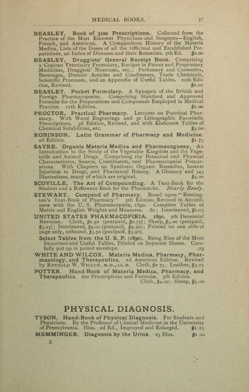 BEASLEY. Book of 3100 Prescriptions. Collected from the Practice of the Alost Eminent Physicians and Surgeons—Enghsh, French, and American. A Compendious History of the Materia Medica, Lists of the Doses of all the Officinal and Established Pre- parations, an Index of Diseases and their Remedies. 7lh Ed. $2.00 BEASLEY. Druggists' General Receipt Book. Comprising a Copious Veterinary Formulary, Recipes in Patent and Proprietary Medicines, Druggists' Nostrums, etc. ; Perfumery and Cosmetics, Beverages, Dietetic Articles and Condiments, Trade Chemicals, Scientific Processes, and an Appendix of Useful Tables. loth Edi- tion, Revised. $2.00 BEASLEY. Pocket Formulary. A Synopsis of the British and Foreign Pharmacopoeias. Comprising Standard and Approved Formulae for the Preparations and Compounds Employed in Medical Practice, nth Edition. $2.00 PROCTOR. Practical Pharmacy. Lectures on Practical Phar- macy. With Wood Engravings and 32 Lithographic Fac-simile Prescriptions. 3d Edition, Revised, and with Elaborate Tables of Chemical Solubilities, etc. $300 ROBINSON. Latin Grammar of Pharmacy and Medicine. 2d Edition. $i-75 SAYRE. Organic Materia Medica and Pharmacognosy. An Introduction to the Study of the Vegetable Kingdom and the Vege- table and Animal Drugs. Comprising the Botanical and Physical Characteristics, Source, Constituents, and Pharmacopeial Prepar- ations. With Chapters on Synthetic Organic Remedies, Insects Injurious to Drugs, and Pharmacal Botany. A Glossary and 543 Illustrations, many of which are original. $4.00 SCOVILLE. The Art of Compounding. A Text-Book for the Student and a Reference Book for the Pharmacist. Nearly Ready. STEWART. Compend of Pharmacy. Based upon  Reming- ton's 1 ext-Book of Pharmacy  5th Edition, Revised in Accord- ance with the U. S. Pharmacopoeia, 1890. Complete Tables of Metric and English Weights and Measures. .80; Interleaved, $1.25 UNITED STATES PHARMACOPCEIA. 1890. 7th Decennial Revision. Cloth, $2.50 (postpaid, $2.77); Sheep, $3.00 (postpaid, ^3.27); Interleaved, ;54.00 (postpaid, $4.50); Printed on one side ot page only, unbound, J3.50 (postpaid, $3.90). Select Tables from the U. S. P. (i8go). Being Nine of the Most Important and Useful Tables, Printed on Separate Sheets. Care- fully put up in patent envelope. .25 WHITE AND WILCOX. Materia Medica, Pharmacy, Phar- macology, and Therapeutics. 2d American Edition. Revised by Rkynolu W. Wilcox, M.D., LL.D. Cloth, 1^275; Leather, $3.25 POTTER. Hand-Book of Materia Medica, Pharmacy, and Therapeutics. 600 Prescriptions and Formulae. 5th Edition. Cloth, $4.00; Sheep, 1^5.00 PHYSICAL DIAGNOSIS. TYSON. Hand-Book of Physical Diagnosis. For Students and Physicians. By the Professor of Clinical Medicine in the University of Pennsylvania. lUus. 2d Ed., Improved and Enlarged. ^1-25 MEMMINGER. Diagnosis by the Urine. 23 lUus. $1.00 2