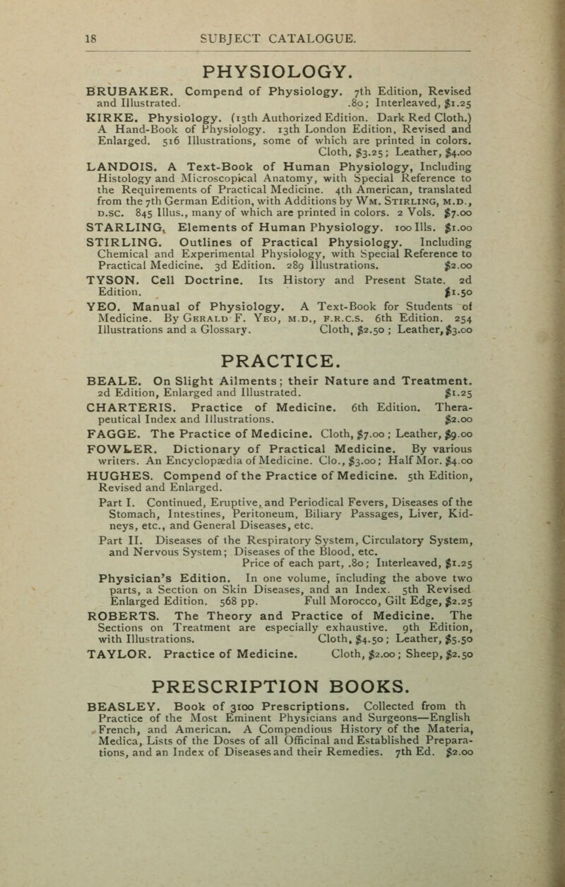 PHYSIOLOGY. BRUBAKER. Compend of Physiology. 7th Edition, Revised and Illustrated. .80; Interleaved, $1.25 KIRKE. Physiology. (13th Authorized Edition. Dark Red Cloth.) A Hand-Book of Physiology. 13th London Edition, Revised and Enlarged. 516 Illustrations, some of which are printed in colors. Cloth, ^3.25 ; Leather, ^4.00 LANDOIS. A Text-Book of Human Physiology, Including Histology and Microscopical Anatomy, with Special Reference to the Requirements of Practical Medicine. 4th American, translated from the 7th German Edition, with Additions by Wm. Stirling, m.d., D.sc. 845 lUus., many of which are printed in colors. 2 Vols. J7.00 STARLING. Elements of Human Physiology. 100 Ills. $1.00 STIRLING. Outlines of Practical Physiology. Including Chemical and Experimental Physiology, with Special Reference to Practical Medicine. 3d Edition. 289 Illustrations. $2.00 TYSON. Cell Doctrine. Its History and Present State. 2d Edition. |i-5o YEO. Manual of Physiology. A Text-Book for Students of Medicine. By Gerald F. Yeo, m.d., f.r.c.s. 6th Edition. 254 Illustrations and a Glossary. Cloth, J2.50 ; Leather,$3.00 PRACTICE. BEALE. On Slight Ailments; their Nature and Treatment. 2d Edition, Enlarged and Illustrated. $^-25 CHARTERIS. Practice of Medicine. 6th Edition. Thera- peutical Index and Illustrations. $2.00 FAGGE. The Practice of Medicine. Cloth, 57.00 ; Leather, $9.00 FOWLER. Dictionary of Practical Medicine. By various writers. An Encyclopaedia of Medicine. Cio.,$3.oo; Half Mor. $4.00 HUGHES. Compend of the Practice of Medicine. 5th Edition, Revised and Enlarged. Part I. Continued, Eruptive, and Periodical Fevers, Diseases of the Stomach, Intestines, Peritoneum, Biliary Passages, Liver, Kid- neys, etc., and General Diseases, etc. Part II. Diseases of the Respiratory System, Circulatory System, and Nervous System; Diseases of the Blood, etc. Price of each part, .80; Interleaved, $1.25 Physician's Edition. In one volume, including the above two parts, a Section on Skin Diseases, and an Index. 5th Revised Enlarged Edition. 568 pp. Full Morocco, Gilt Edge, $2.25 ROBERTS. The Theory and Practice of Medicine. The Sections on Treatment are especially exhaustive. 9th Edition, with Illustrations. Cloth, $4.50; Leather, $5.50 TAYLOR. Practice of Medicine. Cloth, J2.00; Sheep, $2.50 PRESCRIPTION BOOKS. BEASLEY. Book of 3100 Prescriptions. Collected from th Practice of the Most Eminent Physicians and Surgeons—English French, and American. A Compendious History of the Materia, Medica, Lists of the Doses of all Officinal and Established Prepara- tions, and an Index of Diseases and their Remedies. 7th Ed. ^2.00
