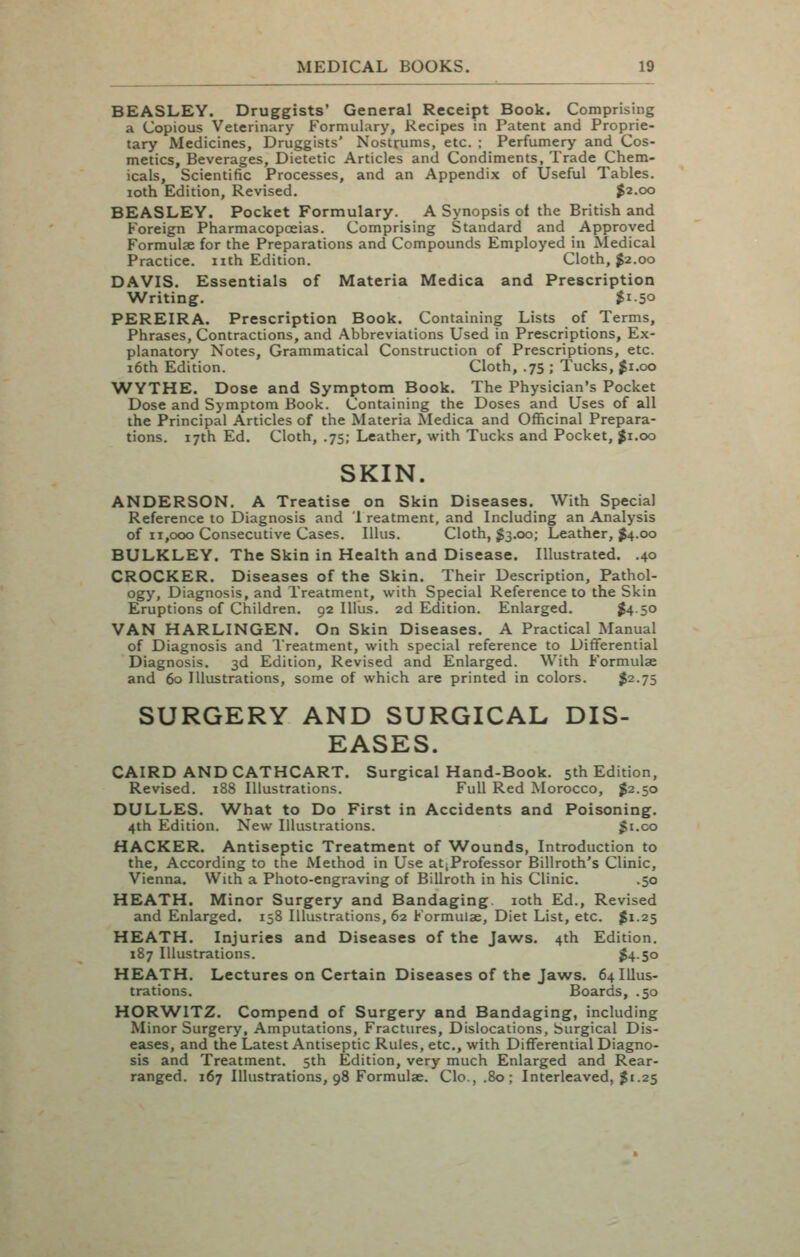 BEASLEY. Druggists' General Receipt Book. Comprising a Copious Veterinary Formulary, Recipes in Patent and Proprie- tary Medicines, Druggists' Nostrums, etc. ; Perfumery and Cos- metics, Beverages, Dietetic Articles and Condiments, Trade Chem- icals, Scientific Processes, and an Appendix of Useful Tables, loth Edition, Revised. |2.oo BEASLEY. Pocket Formulary. A Synopsis ol the British and Foreign Pharmacopoeias. Comprising Standard and Approved Formulae for the Preparations and Compounds Employed in Medical Practice, nth Edition. Cloth, ^2.00 DAVIS. Essentials of Materia Medica and Prescription Writing. $150 PEREIRA. Prescription Book. Containing Lists of Terms, Phrases, Contractions, and Abbreviations Used in Prescriptions, Ex- planatory Notes, Grammatical Construction of Prescriptions, etc. 16th Edition. Cloth, .75 ; Tucks, $1.00 WYTHE. Dose and Symptom Book. The Physician's Pocket Dose and Symptom Book. Containing the Doses and Uses of all the Principal Articles of the Materia Medica and Officinal Prepara- tions. 17th Ed. Cloth, .75; Leather, with Tucks and Pocket, |i.oo SKIN. ANDERSON. A Treatise on Skin Diseases. With Special Reference to Diagnosis and 1 reatment, and Including an Analysis of 11,000 Consecutive Cases. lUus. Cloth, ^3,00; Leather, $4.00 BULKLEY. The Skin in Health and Disease. Illustrated. .40 CROCKER. Diseases of the Skin. Their Description, Pathol- ogy, Diagnosis, and Treatment, with Special Reference to the Skin Eruptions of Children. 92 lllus. 2d Edition. Enlarged. ^4-50 VAN HARLINGEN. On Skin Diseases. A Practical Manual of Diagnosis and Ireatment, with special reference to Differential Diagnosis. 3d Edition, Revised and Enlarged. With Formulae and 60 Illustrations, some of which are printed in colors. $2.75 SURGERY AND SURGICAL DIS- EASES. CAIRD ANDCATHCART. Surgical Hand-Book. 5th Edition, Revised. 188 Illustrations. Full Red Morocco, ^2.50 DULLES. What to Do First in Accidents and Poisoning. 4th Edition. New Illustrations. Ji.co HACKER. Antiseptic Treatment of Wounds, Introduction to the. According to the Method in Use atjProfessor Billroth's Clinic, Vienna. With a Photo-engraving of Billroth in his Clinic. .50 HEATH. Minor Surgery and Bandaging. loth Ed., Revised and Enlarged. 158 Illustrations, 62 Formulae, Diet List, etc. $1.25 HEATH. Injuries and Diseases of the Jaws. 4th Edition. 187 Illustrations. j4-5o HEATH. Lectures on Certain Diseases of the Jaws. 64 Illus- trations. Boards, .50 HORWITZ. Compend of Surgery and Bandaging, including Minor Surgery, Amputations, Fractures, Dislocations, burgical Dis- eases, and the Latest Antiseptic Rules, etc., with Differential Diagno- sis and Treatment. 5th Edition, very much Enlarged and Rear- ranged. 167 Illustrations, 98 Formulae. Clo.,.8o; Interleaved, $1.25