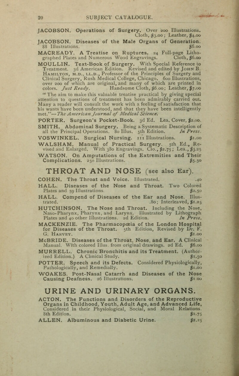 JACOBSON. Operations of Surgery. Over 200 Illustrations. Cloth, $3.00 ; Leather, $4.00 JACOBSON. Diseases of the Male Organs of Generation. 88 Illustrations. $6.00 MACREADY. A Treatise on Ruptures. 24 Full-page Litho- graphed Plates and Numerous Wood Engravings. Cloth, $6.00 MOULLIN. Text-Book of Surgery, With Special Reference to Treatment. 3d American Edition. Revised and edited by John B. Hamilton, m.d,, ll.d., Professor of the Principles of Surgery and Clinical Surgery, Rush Medical College, Chicago. 600 Illustrations, over 200 of which are original, and many of which are printed in colors. Just Ready. Handsome Cloth, $6.00; Leather, J7.00  The aim to make this valuable treatise practical by giving special attention to questions of treatment has been admirably carried out. Many a reader will consult the work with a feeling of satisfaction that his wants have been understood, and that they have been intelligently met.—The American Journal of Medical Science. PORTER. Surgeon's Pocket-Book. 3d Ed. Lea. Cover, $2.00. SMITH. Abdominal Surgery. Being a Systematic Description of all the Principal Operations. 80 Illus. 5th Edition. In Press. VOSWINKEL. Surgical Nursing, iii Illustrations. ^1.00 WALSHAM. Manual of Practical Surgery. 5th Ed., Re- vised and Enlarged. With 380 Engravings. Clo.,$2.75; Lea., $3.25 WATSON. On Amputations of the Extremities and Their Complications. 250 Illustrations. j5-5o THROAT AND NOSE (see also Ear). COHEN. The Throat and Voice. Illustrated. .40 HALL. Diseases of the Nose and Throat. Two Colored Plates and 59 Illustrations, $2.50 HALL. Compend of Diseases of the Ear and Nose. Illus- trated. .80; Interleaved, $1.25 HUTCHINSON. The Nose and Throat. Including the Nose. Naso-Pharynx, Pharynx, and Larynx. Illustrated by I.,ithograph Plates and 40 other Illustrations. 2d Edition. In Press. MACKENZIE. The Pharmacopoeia of the London Hospital for Diseases of the Throat. 5th Edition, Revised by Dr. F. G. Hakvey. Ji.oo McBRIDE. Diseases of the Throat, Nose, and Ear. A Clinical Manual. With colored Illus. from original drawings. 2d Ed. $6.00 MURRELL. Chronic Bronchitis and its Treatment. (Author- ized Edition.) A Clinical Study. $1.50 POTTER. Speech and its Defects. Considered Physiologically, Pathologically, and Remedially. $1.00 WOAKES. Post-Nasal Catarrh and Diseases of the Nose Causing Deafness. 26 Illustrations. ;gi 00 URINE AND URINARY ORGANS. ACTON. The Functions and Disorders of the Reproductive Organs in Childhood, Youth, Adult Age, and Advanced Life, Considered in their Physiological, Social, and Moral Relations. 8th Edition. $1.75 ALLEN. Albuminous and Diabetic Urine. 1^2.25