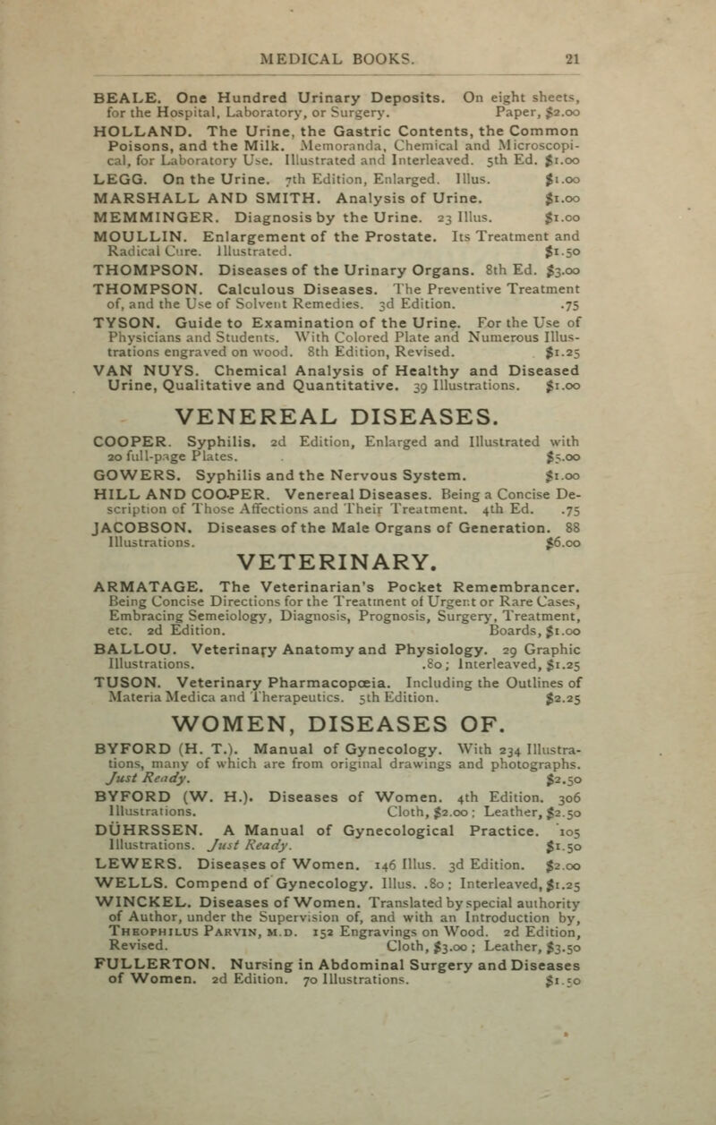 BEALE. One Hundred Urinary Deposits. On eight sheets, for the Hospital, Laboratory, or Surgery. Paper, $2.00 HOLLAND. The Urine, the Gastric Contents, the Common Poisons, and the Milk. Memoranda, Chemical and Microscopi- cal, for Laboratory Use. Illustrated and Interleaved. 5th Ed. $1.00 LEGG. On the Urine. 7th Edition, Enlarged. Illus. $1.00 MARSHALL AND SMITH. Analysis of Urine. |i.oo MEMMINGER, Diagnosis by the Urine. 23 Illus. Ji.co MOULLIN. Enlargement of the Prostate. Its Treatment and Radical Cure, illustrated. $i-50 THOMPSON. Diseases of the Urinary Organs. 8th Ed. I3.00 THOMPSON. Calculous Diseases. The Preventive Treatment of, and the Use of Solvent Remedies. 3d Edition. .75 TYSON. Guide to Examination of the Urine. For the Use of Physicians and Students. With Colored Plate and Numerous Illus- trations engraved on wood. 8th Edition, Revised. $1.25 VAN NUYS. Chemical Analysis of Healthy and Diseased Urine, Qualitative and Quantitative. 39 Illustrations. ^i.oo VENEREAL DISEASES. COOPER. Syphilis. 2d Edition, Enlarged and Illustrated with 20 full-p.-^ge Plates. l5-00 GOWERS. Syphilis and the Nervous System. $1.00 HILL AND COOPER. Venereal Diseases. Being a Concise De- scription of Those Affections and Their Treatment. 4th Ed. .75 JACOBSON. Diseases of the Male Organs of Generation. 88 Illustrations. J6.cx> VETERINARY. ARMATAGE. The Veterinarian's Pocket Remembrancer. Being Concise Directions for the Treatment of Urgent or Rare Cases, Embracing Semeiology, Diagnosis, Prognosis, Surger>% Treatment, etc. 2d Edition. Boards, Ji.00 BALLOU. Veterinary Anatomy and Physiology. 29 Graphic Illustrations. .80; Interleaved, $1.25 TUSON, Veterinary Pharmacopoeia. Including the Outlines of Materia Medica and Therapeutics. 5th Edition. $2.25 WOMEN, DISEASES OF. BYFORD (H. T.). Manual of Gynecolog;y. With 234 Illustra- tions, many of which are from orignial drawings and photographs. yusi Ready. $2.50 BYFORD (W. H.). Diseases of Women. 4th Edition. 306 Illustrations. Cloth, J2.00 ; Leather, J2.50 DUHRSSEN. A Manual of Gynecological Practice. 105 Illustrations. Jtut Ready. $150 LEWERS. Diseases of Women. 146 Illus. 3d Edition. J2.00 WELLS. Compend of Gynecology. Illus. .80; Interleaved, Ji.25 WINCKEL. Diseases of W^omen. Translated by special authority of Author, under the Supervision of, and with an Introduction by, Theophilus Parvin, m.d. 152 Engravings on Wood. 2d Edition, Revised. Cloth, ^3.00 ; Leather, J3.50 FULLERTON. Nursing in Abdominal Surgery and Diseases of Women. 2d Edition. 70 Illustrations. $i-50