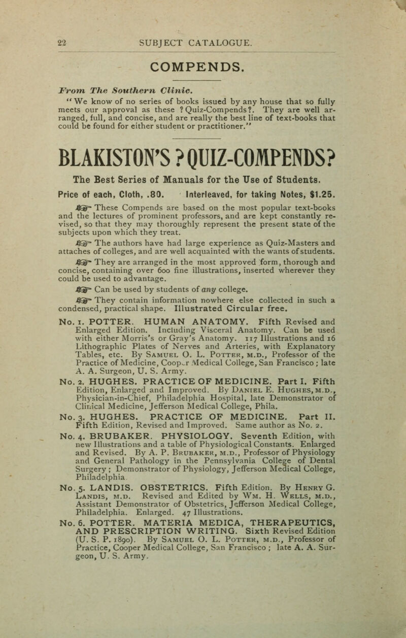 COMPENDS. From The Southern Clinic. We know of no series of books issued by any house that so fully meets our approval as these ? Quiz-Compends?. They are well ar- ranged, full, and concise, and are really the best line of text-books that could be found for either student or practitioner. BLAKISTON'S ? QUIZ-COMPENDS? The Best Series of Manuals for the Use of Students. Price of each, Cloth, .80. Interleaved, for taking Notes, $1.25. jfi^^- These Compends are based on the most popular text-books and the lectures of prominent professors, and are kept constantly re- vised, so that they may thoroughly represent the present state of the subjects upon which they treat. 4®=* The authors have had large experience as Quiz-Masters and attaches of colleges, and are well acquainted with the wants of students. >6^ They are arranged in the most approved form, thorough and concise, containing over 600 fine illustrations, inserted wherever they could be used to advantage. Can be used by students oi any college. They contain information nowhere else collected in such a condensed, practical shape. Illustrated Circular free. No. I. POTTER. HUMAN ANATOMY. Fifth Revised and Enlarged Edition. Including Visceral Anatomy. Can be used with either Morris's or Gray's Anatomy. 117 Illustrations and 16 Lithographic Plates of Nerves and Arteries, with Explanatory Tables, etc. By Samuel O. L. Potter, m.d.. Professor of the Practice of Medicine, Cooper Medical College, San Francisco ; late A. A. Surgeon, U. S. Army. No. 2. HUGHES. PRACTICE OF MEDICINE. Part I. Fifth Edition, Enlarged and Improved. By Daniel E. Hughes,m.d., Physician-in-Chief, Philadelphia Hospital, late Demonstrator of Clinical Medicine, Jefferson Medical College, Phila. No. 3. HUGHES. PRACTICE OF MEDICINE. Part II. Fifth Edition, Revised and Improved. Same author as No. 2. No. 4. BRUBAKER. PHYSIOLOGY. Seventh Edition, with new Illustrations and a table of Physiological Constants. Enlarged and Revised. By A. P. Brubaker, m.d., Professor of Physiology and General Pathology in the Pennsylvania College of Dental Surgery ; Demonstrator of Physiology, Jefferson Medical College, Philadelphia No. 5. LANDIS. OBSTETRICS. Fifth Edition. By Henry G. Landis, m.d. Revised and Edited by Wm. H. Wells, m.d,. Assistant Demonstrator of Obstetrics, Jefferson Medical College, Philadelphia. Enlarged. 47 Illustrations. No. 6. POTTER. MATERIA MEDICA, THERAPEUTICS, AND PRESCRIPTION WRITING. Sixth Revised Edition (U. S. P. 1890). By Samuel O. L. Potter, m.d.. Professor of Practice, Cooper Medical College, San Francisco ; late A. A. Sur- geon, U. S. Army.