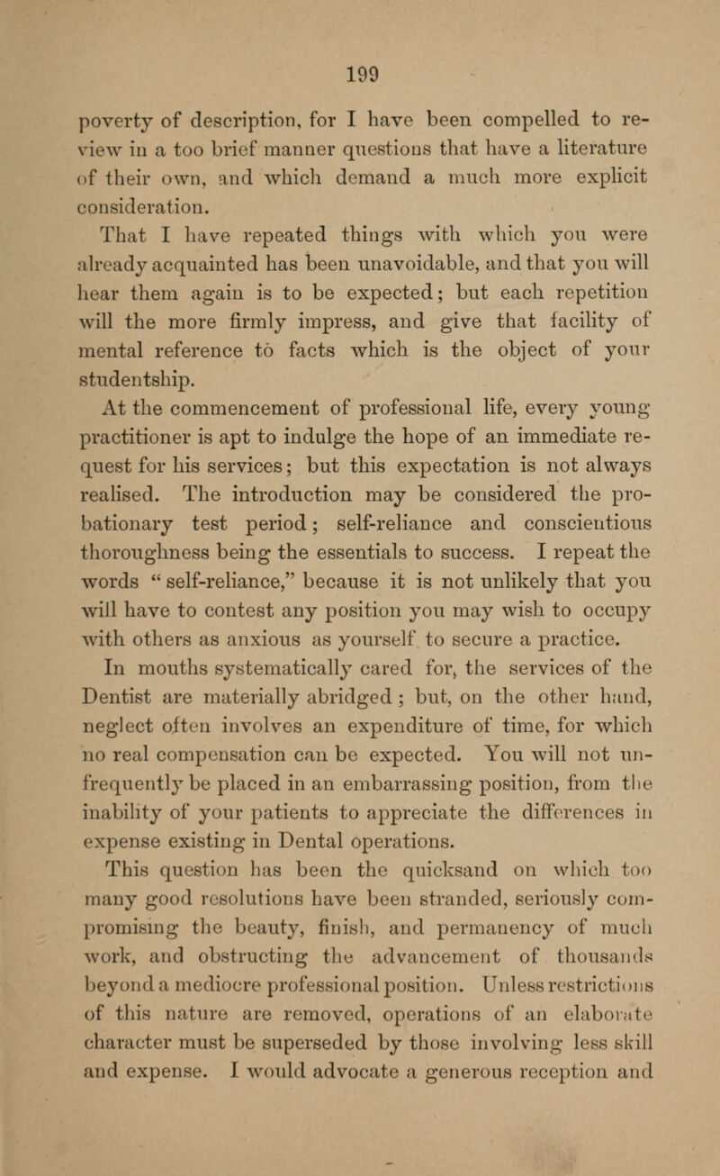 poverty of description, for I have been compelled to re- view in a too brief manner questions that have a literature of their own, and which demand a much more explicit consideration. That I have repeated things with which you Avere already acquainted has been unavoidable, and that you will hear them again is to be expected; but each repetition will the more firmly impress, and give that iacility of mental reference to facts which is the object of your studentship. At the commencement of professional life, every young practitioner is apt to indulge the hope of an immediate re- quest for his services; but this expectation is not always realised. The introduction may be considered the pro- bationary test period; self-reliance and conscientious thoroughness being the essentials to success. I repeat the words  self-reliance, because it is not unlikely that you will have to contest any position you may wish to occupy with others as anxious as yourself to secure a practice. In mouths systematically cared for^ the services of the Dentist are materially abridged ; but, on the other hand, neglect often involves an expenditure of time, for which no real compensation can be expected. You will not un- frequently be placed in an embarrassing position, from the inabihty of your patients to appreciate the differences in expense existing in Dental operations. This question has been the quicksand on which too many good resolutions have been stranded, seriously com- promising the beauty, finish, and permanency of much work, and obstructing the advancement of thousands beyond a mediocre professional position. Unless restrictions of this nature are removed, operations of an elaborate character must be superseded by those involving less skill and expense. I would advocate a generous reception and