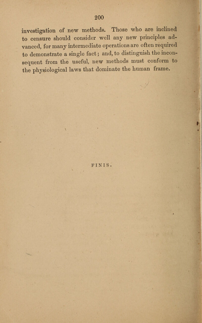 investigation of new methods. Those who are inchned to censure should consider well any new principles ad- vanced, for many intermediate operations are often required to demonstrate a single fact; and, to distinguish the incon- sequent from the useful, new methods must conform to the physiological laws that dominate the human frame. FINIS.