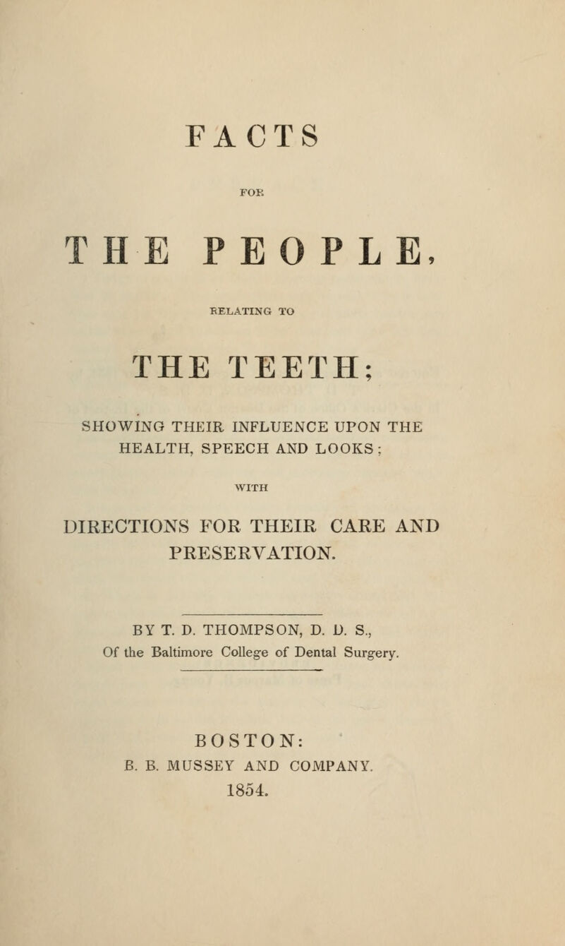 FACTS FOR THE PEOPLE, RELATING TO THE TEETH; SHOWING THEIR INFLUENCE UPON THE HEALTH, SPEECH AND LOOKS; WITH DIRECTIONS FOR THEIR CARE AND PRESERVATION. BY T. D. THOMPSON, D. D. S., Of the Baltimore College of Dental Surgery. BOSTON: B. B. MUSSEY AND COMPANY. 1854.