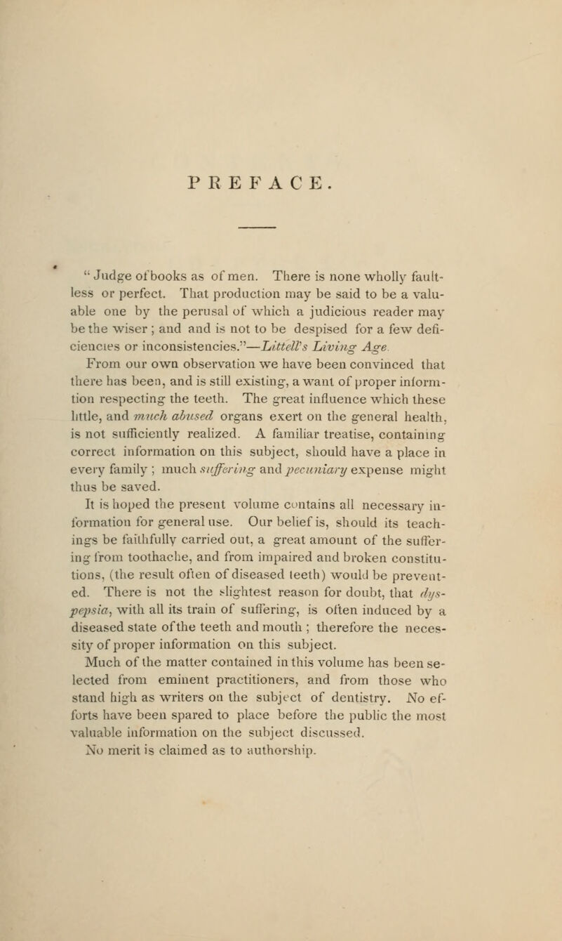 P R E P^ A C E .  Judge ol'books as of men. There is none wholly fault- less or perfect. That production may be said to be a valu- able one by the perusal of which a judicious reader may be the wiser ; and and is not to be despised for a few defi- ciencies or inconsistencies.—Littcll's Liviiig Age. From our own observation we have been convinced that there has been, and is still existing-, a want of proper inlorm- tion respecting the teeth. The great influence wiiich these little, and much abused organs exert on the general health, is not sufficiently reahzed. A familiar treatise, containmg correct information on this subject, should have a place in every family ; much suffering and pecunianj expense might thus be saved. It is hoped the present volume contains all necessary in- formation for general use. Our belief is, should its teach- ings be faithfully carried out, a great amount of the suffer- ing from toothache, and from impaired and broken constitu- tions, (the result often of diseased teeth) would be prevent- ed. There is not the i-lightest reastni for doubt, that dys- pepsia^ with all its train of suffering, is often induced by a diseased state of the teeth and mouth ; therefore the neces- sity of proper information on this subject. Much of the matter contained in this volume has been se- lected from eminent practitioners, and from those who stand high as writers on the subject of dentistry. JNTo ef- forts have been spared to place before the public the most valuable information on the subject discussed. No merit is claimed as to authorship.