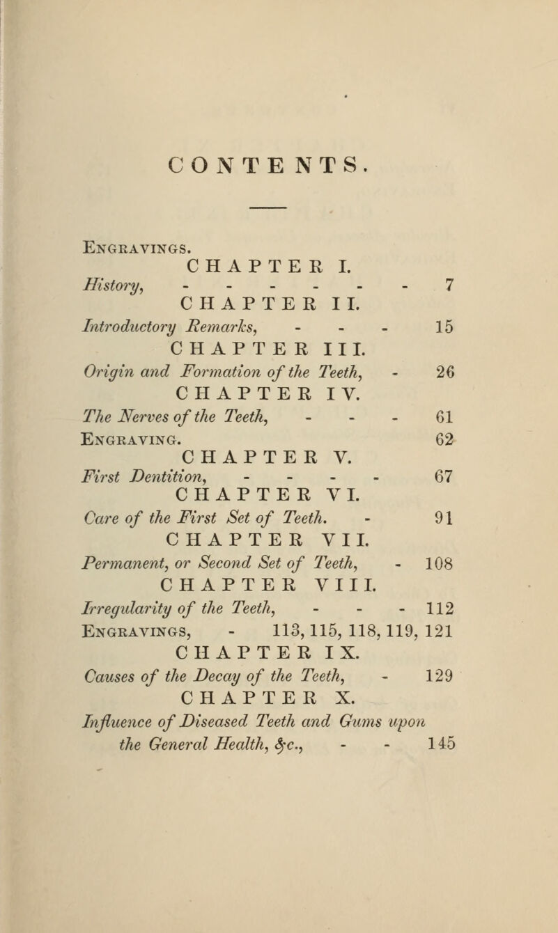 CONTENTS. Engravings. CHAPTER I. History, ---._- 7 CHAPTER II. Introductory Remarks, - - - 15 CHAPTER III. Origin and Formation of the Teeth, - 26 CHAPTER IV. The Nerves of the Teeih^ _ . . 61 Engraving. 62 CHAPTER V. First Dentition, - - . - 67 CHAPTER VI. Care of the First Set of Teeth. - 91 CHAPTER VII. Permanent, or Second Set of Teeth, - 108 CHAPTER VIII. Irregularity of the Teeth, - - - 112 Engravings, - 113,115, 118,119, 121 CHAPTER IX. Causes of the Decay of the Teeth, - 129 CHAPTER X. Influence of Diseased Teeth and Gums upon the General Health, Sfc, - - 145