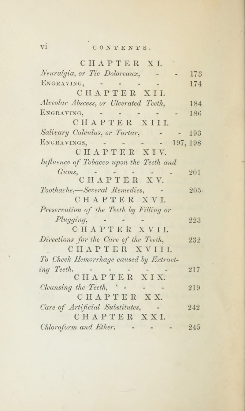 CHAPTER XI. Neuralgia, or Tic Doloreaux, - - 173 Engraving, - - . . 174 CHAPTER XII. Alveolar Abscess, or Ulcerated Teeth, 184 Engraving, - - - - - 186 CHAPTER XIII. Salivary Calculus, or Tartar, - - 193 Engravings, - - - - 197, 198 CHAPTER XIV. Influence of Tobacco upon the Teeth and Gums, ' - - - - 201 CHAPTER X y. Toothache,—Several Remedies, - 205- CHAPTER XVI. Preservation of the Teeth by Filling or Plugging, - - - 223 CHAPTER XVI I. Directions for the Care of the Teeth, 232 CHAPTER X V I I I. To Check Hemorrhage caused by Extract- ing Teeth, 217 CHAPTER XIX. Cleansing the Teeth,  - - - 219 CHAPTER XX. Care of Artificial Substitutes, - 212 CHAPTER XXL Chloroform and Ether. - - - 245