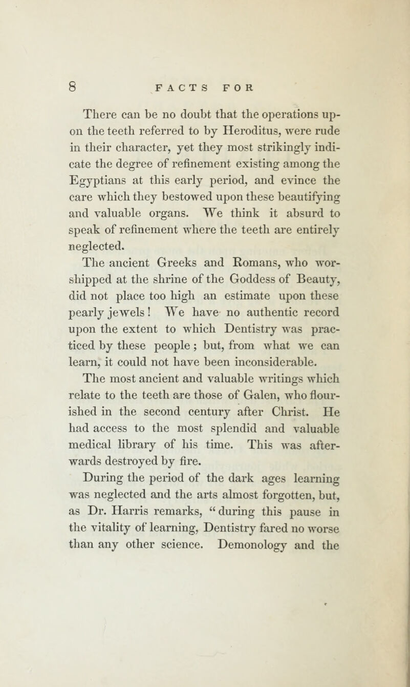 There can be no doubt that the operations up- on the teeth referred to by Heroditus, were rude in their character, yet they most strikingly indi- cate the degree of refinement existing among the Egyptians at this early period, and evince the care which they bestowed upon these beautifying and valuable organs. We think it absurd to speak of refinement where the teeth are entirely neglected. The ancient Greeks and Romans, who wor- shipped at the shrine of the Goddess of Beauty, did not place too high an estimate upon these pearly jewels! We have no authentic record upon the extent to which Dentistry was prac- ticed by these people; but, from what we can learn, it could not have been inconsiderable. The most ancient and valuable writings which relate to the teeth are those of Galen, who flour- ished in the second century after Christ. He had access to the most splendid and valuable medical library of his time. This was after- wards destroyed by fire. During the period of the dark ages learning was neglected and the arts almost forgotten, but, as Dr. Harris remarks, during this pause in the vitality of learning. Dentistry fared no worse than any other science. Demonology and the