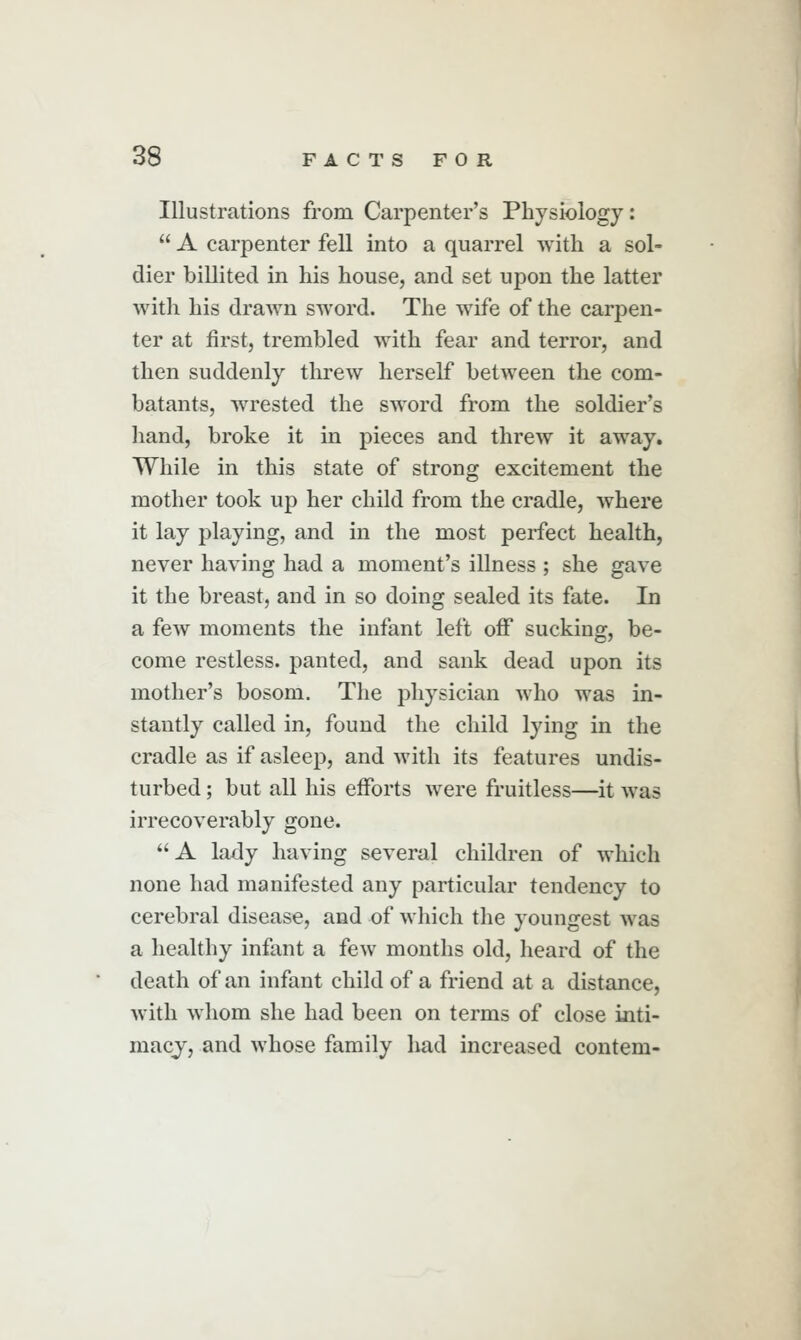 Illustrations from Carpenter's Physiology:  A carpenter fell into a quarrel with a sol- dier billited in his house, and set upon the latter with his drawn sword. The wife of the carpen- ter at first, trembled with fear and terror, and then suddenly threw herself between the com- batants, wrested the sword from the soldier's hand, broke it in pieces and threw it away. While in this state of strong excitement the mother took up her child from the cradle, where it lay playing, and in the most perfect health, never having had a moment's illness ; she gave it the breast, and in so doing sealed its fate. In a few moments the infant left off* sucking, be- come restless, panted, and sank dead upon its mother's bosom. The physician who was in- stantly called in, found the child lying in the cradle as if asleep, and with its features undis- turbed ; but all his efforts were fruitless—it was irrecoverably gone. A lady having several children of which none had manifested any particular tendency to cerebral disease, and of which the youngest was a healthy infant a few months old, heard of the death of an infant child of a friend at a distance, with whom she had been on terms of close inti- macy, and whose family had increased contem-