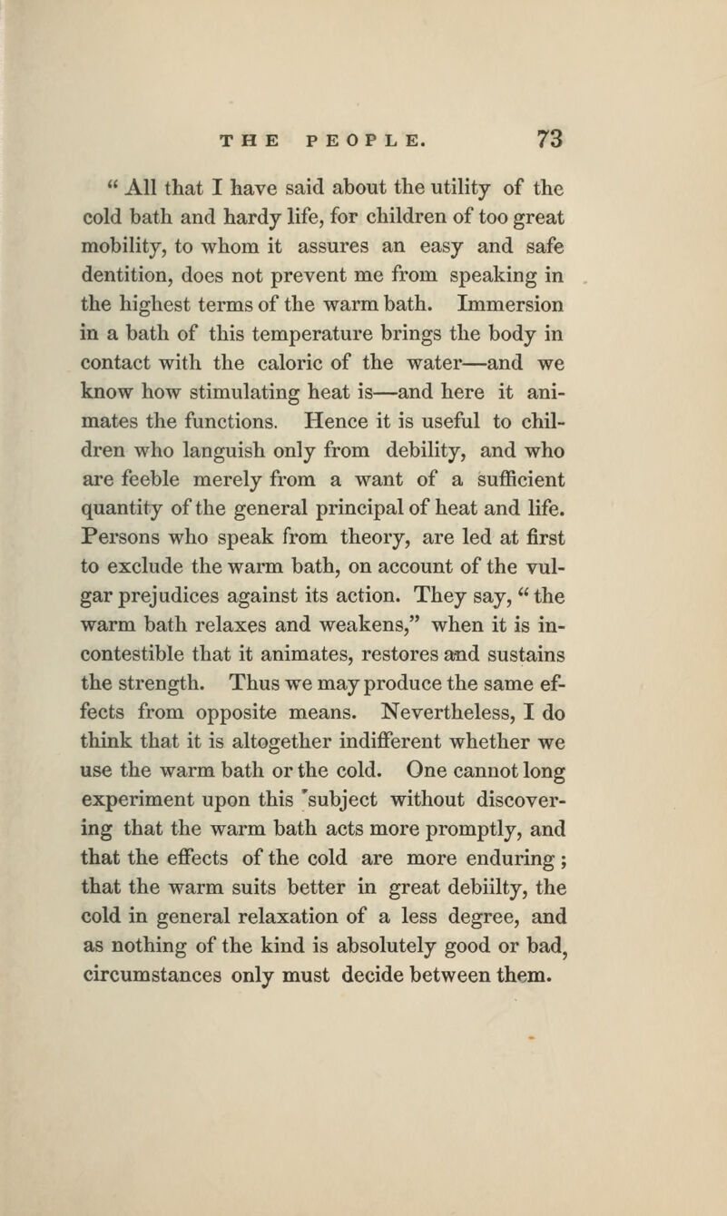  All that I have said about the utility of the cold bath and hardy life, for children of too great mobility, to whom it assures an easy and safe dentition, does not prevent me from speaking in the highest terms of the warm bath. Immersion in a bath of this temperature brings the body in contact with the caloric of the water—and we know how stimulating heat is—and here it ani- mates the functions. Hence it is useful to chil- dren who languish only from debility, and who are feeble merely from a want of a sufficient quantity of the general principal of heat and life. Persons who speak from theory, are led at first to exclude the warm bath, on account of the vul- gar prejudices against its action. They say,  the warm bath relaxes and weakens, when it is in- contestible that it animates, restores and sustains the strength. Thus we may produce the same ef- fects from opposite means. Nevertheless, I do think that it is altogether indifferent whether we use the warm bath or the cold. One cannot long experiment upon this subject without discover- ing that the warm bath acts more promptly, and that the effects of the cold are more enduring; that the warm suits better in great debiilty, the cold in general relaxation of a less degree, and as nothing of the kind is absolutely good or bad, circumstances only must decide between them.