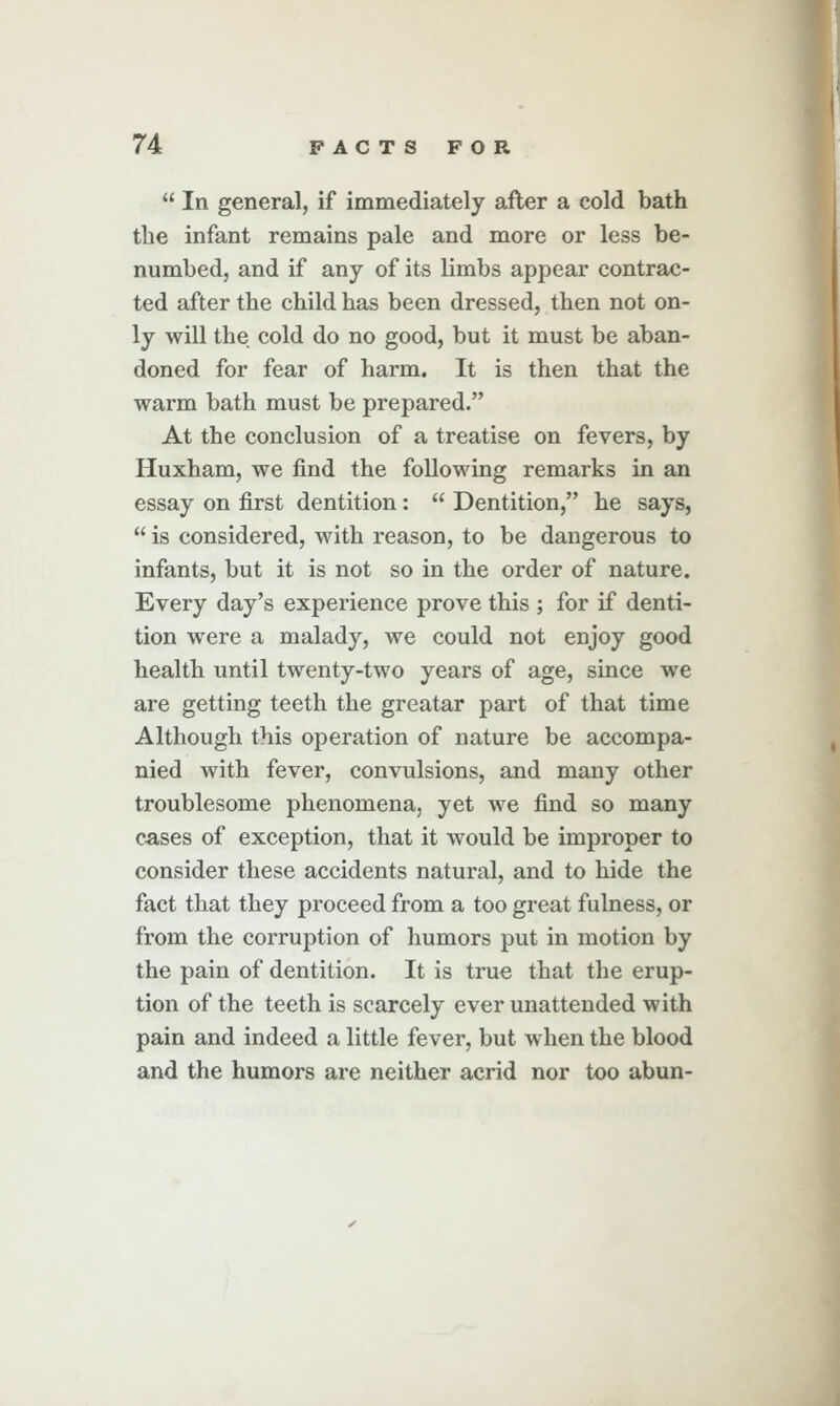  In general, if immediately after a cold bath the infant remains pale and more or less be- numbed, and if any of its limbs appear contrac- ted after the child has been dressed, then not on- ly will the cold do no good, but it must be aban- doned for fear of harm. It is then that the warm bath must be prepared. At the conclusion of a treatise on fevers, by Huxham, we find the following remarks in an essay on first dentition:  Dentition, he says,  is considered, with reason, to be dangerous to infants, but it is not so in the order of nature. Every day's experience prove this ; for if denti- tion were a malady, we could not enjoy good health until twenty-two years of age, since we are getting teeth the greatar part of that time Although this operation of nature be accompa- nied with fever, convulsions, and many other troublesome phenomena, yet we find so many cases of exception, that it would be improper to consider these accidents natural, and to hide the fact that they proceed from a too great fulness, or from the corruption of humors put in motion by the pain of dentition. It is true that the erup- tion of the teeth is scarcely ever unattended with pain and indeed a little fever, but when the blood and the humors are neither acrid nor too abun-