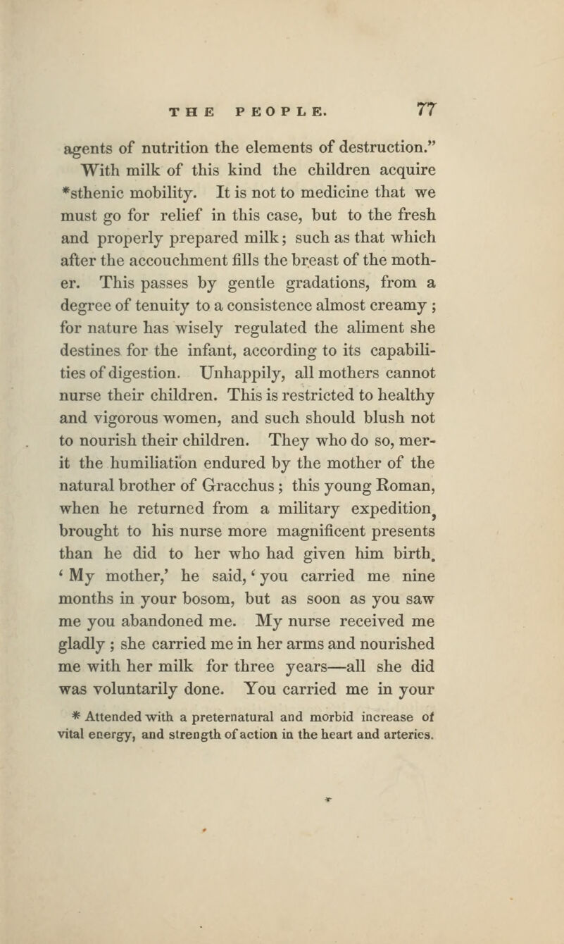 agents of nutrition the elements of destruction. With milk of this kind the children acquire *sthenic mobility. It is not to medicine that we must go for relief in this case, but to the fresh and properly prepared milk; such as that which after the accouchment fills the breast of the moth- er. This passes by gentle gradations, from a degree of tenuity to a consistence almost creamy ; for nature has wisely regulated the aliment she destines for the infant, according to its capabili- ties of digestion. Unhappily, all mothers cannot nurse their children. This is restricted to healthy and vigorous women, and such should blush not to nourish their children. They who do so, mer- it the humiliation endured by the mother of the natural brother of Gracchus; this young Roman, when he returned from a military expedition^ brought to his nurse more magnificent presents than he did to her who had given him birth, * My mother,' he said,' you carried me nine months in your bosom, but as soon as you saw me you abandoned me. My nurse received me gladly ; she carried me in her arms and nourished me with her milk for three years—all she did was voluntarily done. You carried me in your * Auended -with a preternatural and morbid increase of vital energy, and strength of action in the heart and arteries.
