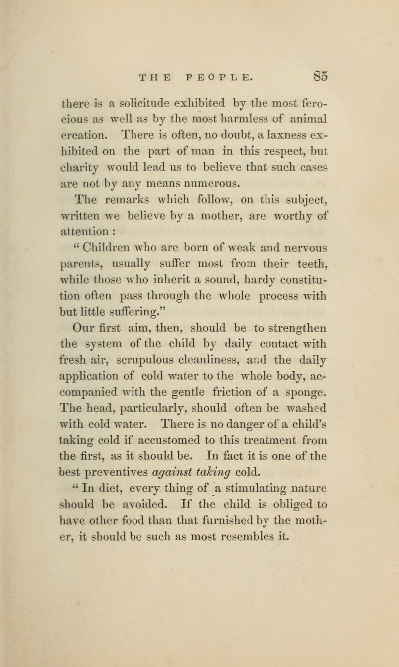 there is a solicitude exhibited by the most fero- cious as well as by the most harmless of animal creation. There is often, no doubt, a laxness ex- hibited on the part of man in this respect, but charity would lead us to believe that such cases are not by any means numerous. The remarks which follow, on this subject, written we believe by a mother, are worthy of attention:  Children who are born of weak and nervous parents, usually suffer most from their teeth, while those who inherit a sound, hardy constitu- tion often pass through the whole process with but little suffering. Our first aim, then, should be to strengthen the system of the child by daily contact with fresh air, scrupulous cleanliness, and the daily application of cold water to the Avhole body, ac- companied with the gentle friction of a sponge. The head, particularly, should often be washed with cold water. There is no danger of a child's taking cold if accustomed to this treatment from the first, as it should be. In fact it is one of the best preventives against taking cold.  In diet, every thing of a stimulating nature should be avoided. If the child is obliged to have other food than that furnished by the moth- er, it should be such as most resembles it,