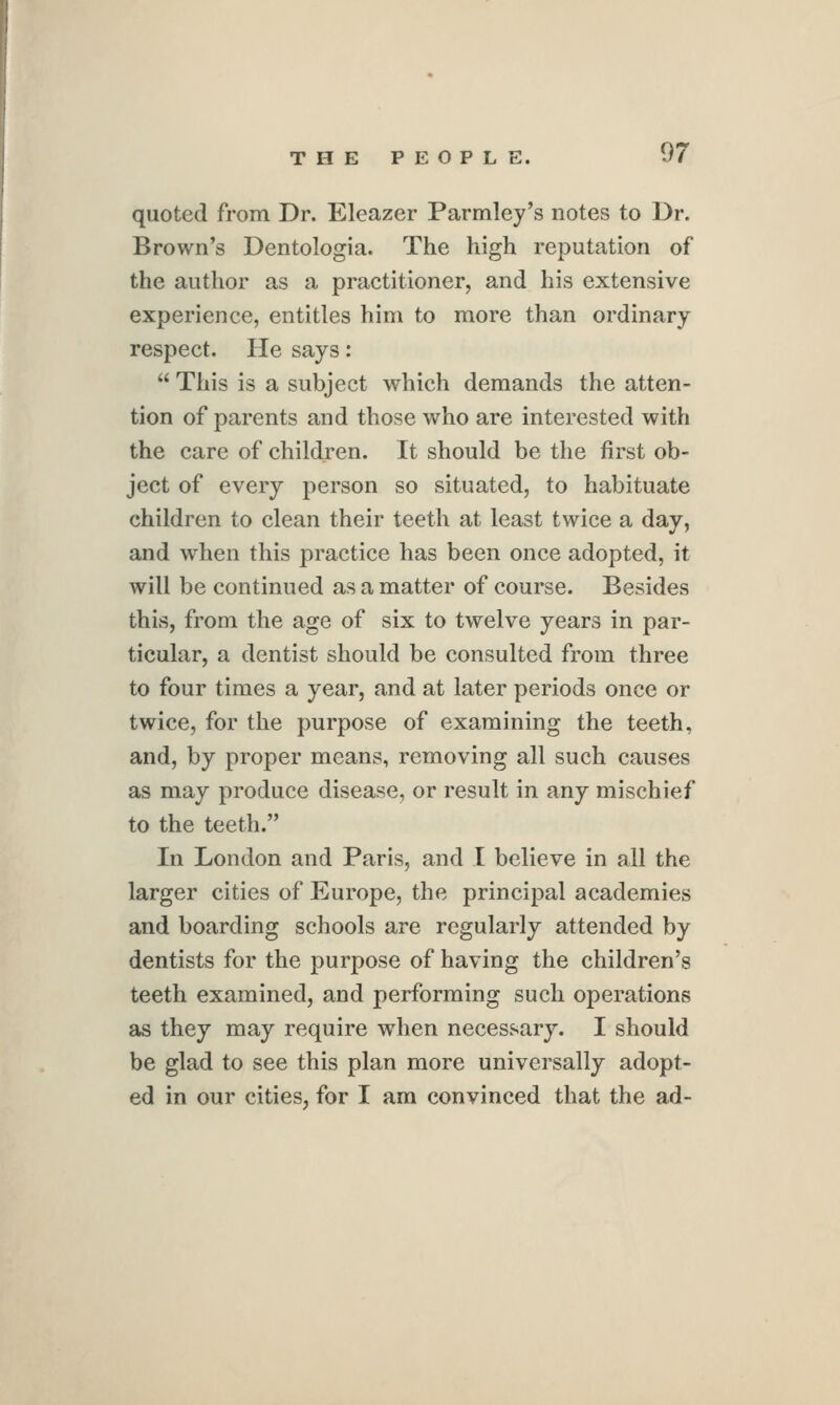 quoted from Dr. Eleazer Parmley's notes to Dr. Brown's Dentologia. The high reputation of the author as a practitioner, and his extensive experience, entitles him to more than ordinary respect. He says:  Tliis is a subject which demands the atten- tion of parents and those who are interested with the care of children. It should be the first ob- ject of every person so situated, to habituate children to clean their teeth at least twice a day, and when this practice has been once adopted, it will be continued as a matter of course. Besides this, from the age of six to twelve years in par- ticular, a dentist should be consulted from three to four times a year, and at later periods once or twice, for the purpose of examining the teeth, and, by proper means, removing all such causes as may produce disease, or result in any mischief to the teeth. In London and Paris, and I believe in all the larger cities of Europe, the principal academies and boarding schools are regularly attended by dentists for the purpose of having the children's teeth examined, and performing such operations as they may require when necessary. I should be glad to see this plan more universally adopt- ed in our cities, for I am convinced that the ad-