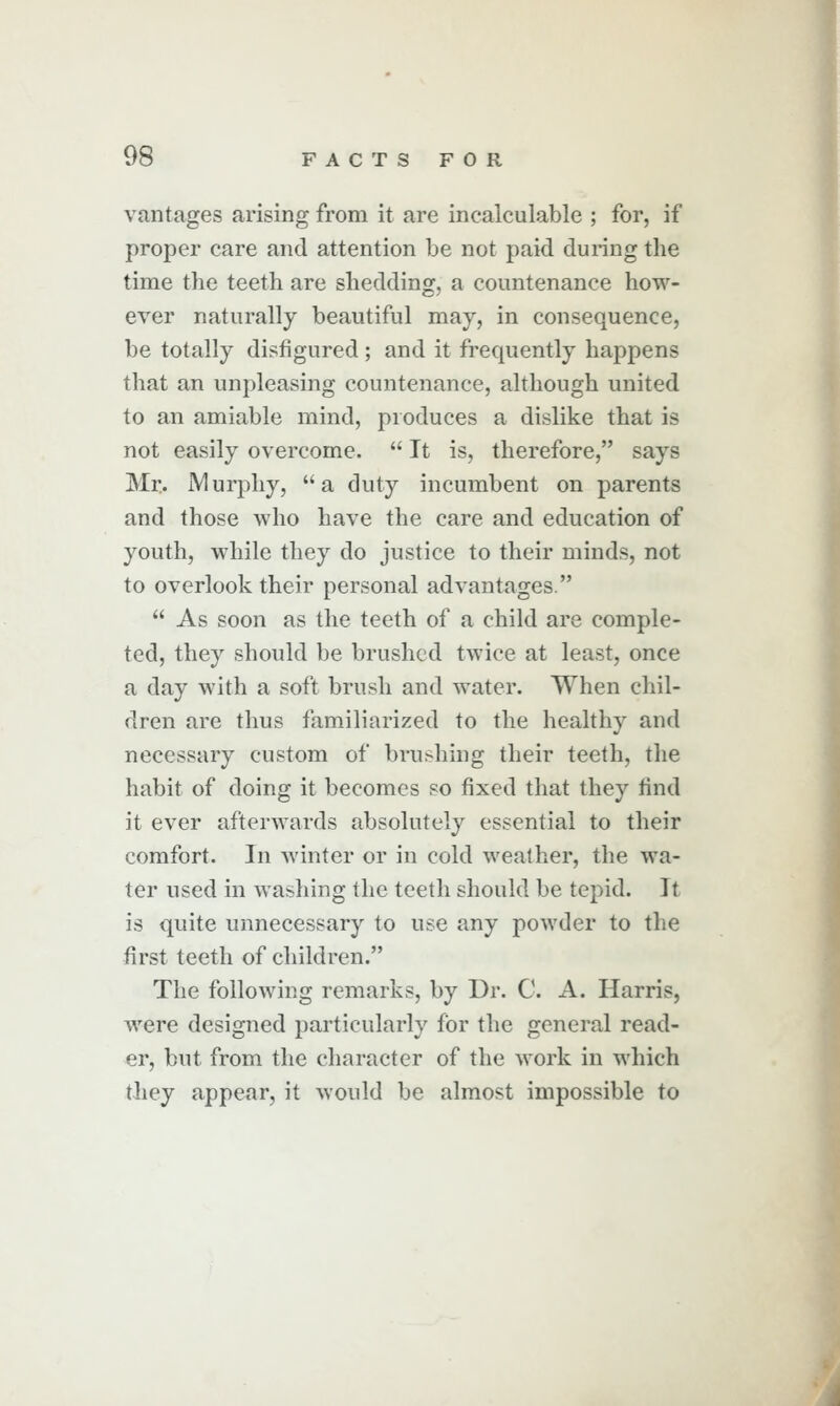 vantages arising from it are incalculable ; for, if proper care and attention be not paid during the time the teeth are shedding, a countenance how- ever naturally beautiful may, in consequence, be totally disfigured ; and it frequently happens that an unpleasing countenance, although united to an amiable mind, produces a dislike that is not easily overcome.  It is, therefore, says Mr. ]Vlur2:)hy, a duty incumbent on parents and those who have the care and education of youth, while they do justice to their minds, not to overlook their personal advantages.  As soon as the teeth of a child are comple- ted, they should be brushed twice at least, once a day with a soft brush and water. When chil- dren are thus familiarized to the healthy and necessary custom of brushing their teeth, the habit of doing it becomes so fixed that they find it ever afterwards absolutely essential to their comfort. In winter or in cold weather, the wa- ter used in washing the teeth should be tepid. It is quite unnecessary to use any powder to the first teeth of children. The following remarks, by Dr. C A. Harris, were designed particularly for the general read- er, but from the character of the work in which they appear, it would be almost impossible to