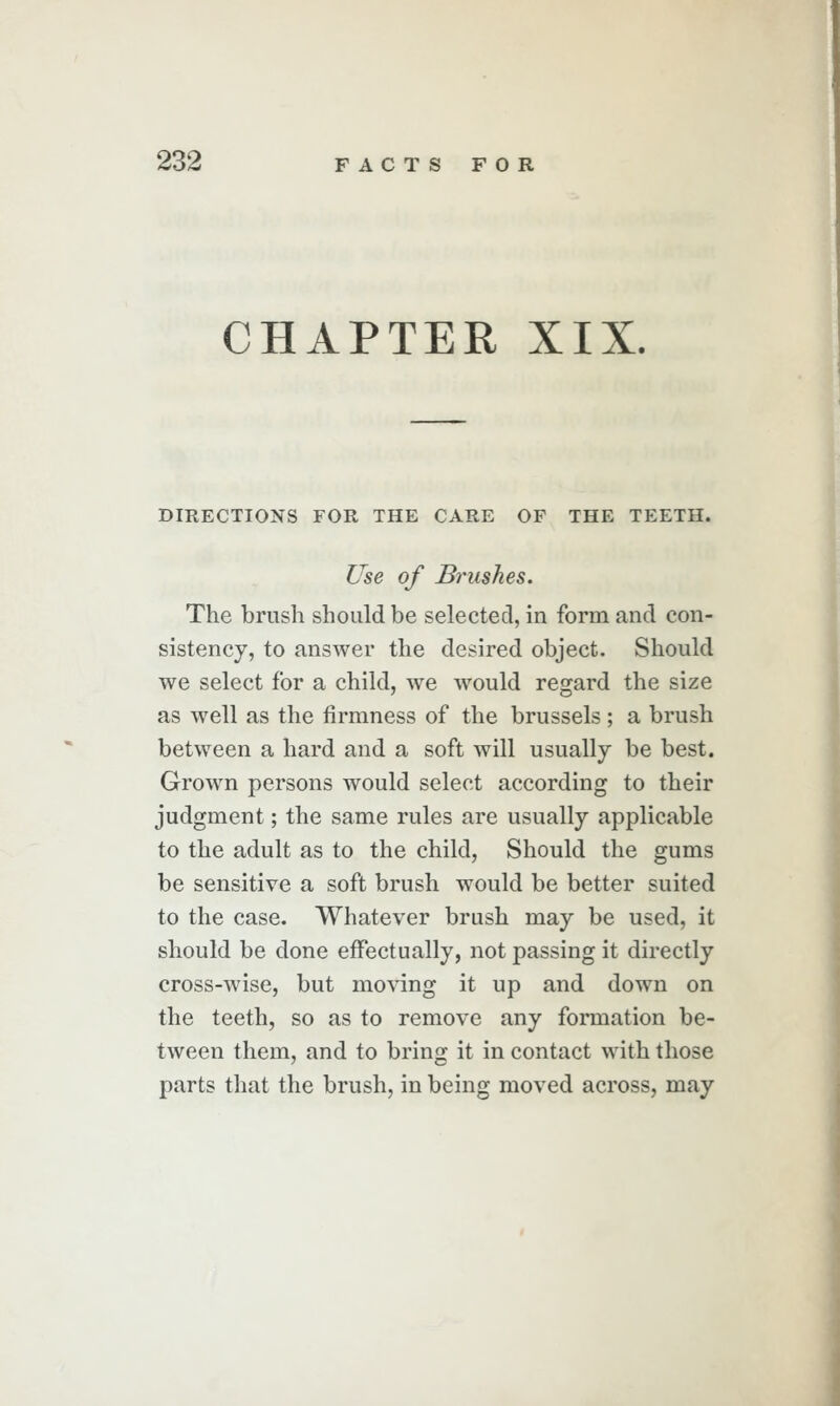 CHAPTER XIX. DIRECTIONS FOR THE CARE OF THE TEETH. Use of Brushes. The brush should be selected, in form and con- sistency, to answer the desired object. Should we select for a child, we would regard the size as well as the firmness of the brussels; a brush between a hard and a soft will usually be best. Grown persons would select according to their judgment; the same rules are usually applicable to the adult as to the child, Should the gums be sensitive a soft brush would be better suited to the case. Whatever brush may be used, it should be done effectually, not passing it directly cross-wise, but moving it up and down on the teeth, so as to remove any formation be- tween them, and to bring it in contact with those parts that the brush, in being moved across, may