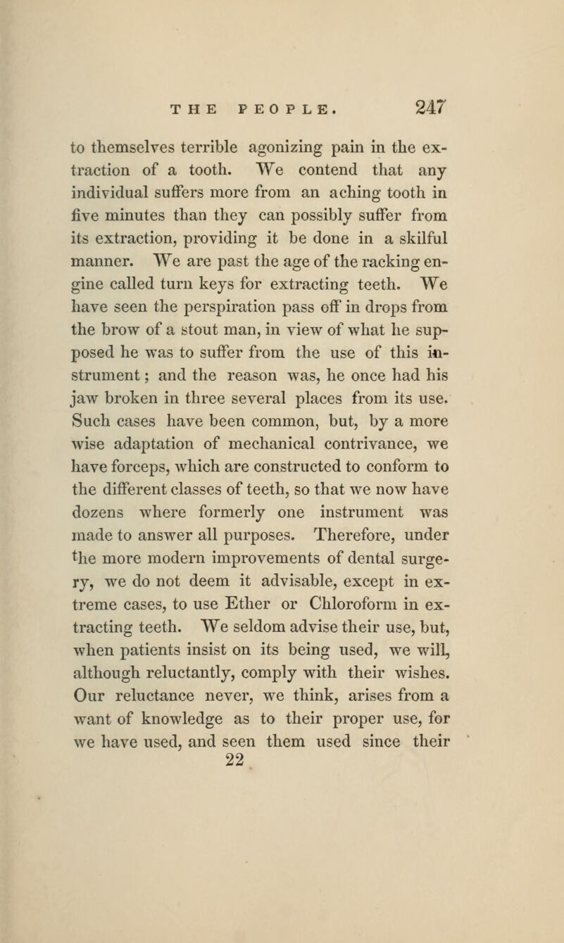 to themselves terrible agonizing pain in the ex- traction of a tooth. We contend that any individual sulBfers more from an aching tooth in five minutes than they can possibly suffer from its extraction, providing it be done in a skilful manner. We are past the age of the racking en- gine called turn keys for extracting teeth. We have seen the perspiration pass off in drops from the brow of a stout man, in view of what he sup- posed he was to suffer from the use of this in- strument ; and the reason was, he once had his jaw broken in three several places from its use. Such cases have been common, but, by a more wise adaptation of mechanical contrivance, we have forceps, which are constructed to conform to the different classes of teeth, so that we now have dozens where formerly one instrument was made to answer all purposes. Therefore, under the more modern improvements of dental surge- ry, we do not deem it advisable, except in ex- treme cases, to use Ether or Chloroform in ex- tracting teeth. We seldom advise their use, but, when patients insist on its being used, we will, although reluctantly, comply with their wishes. Our reluctance never, we think, arises from a want of knowledge as to their proper use, for we have used, and seen them used since their 22