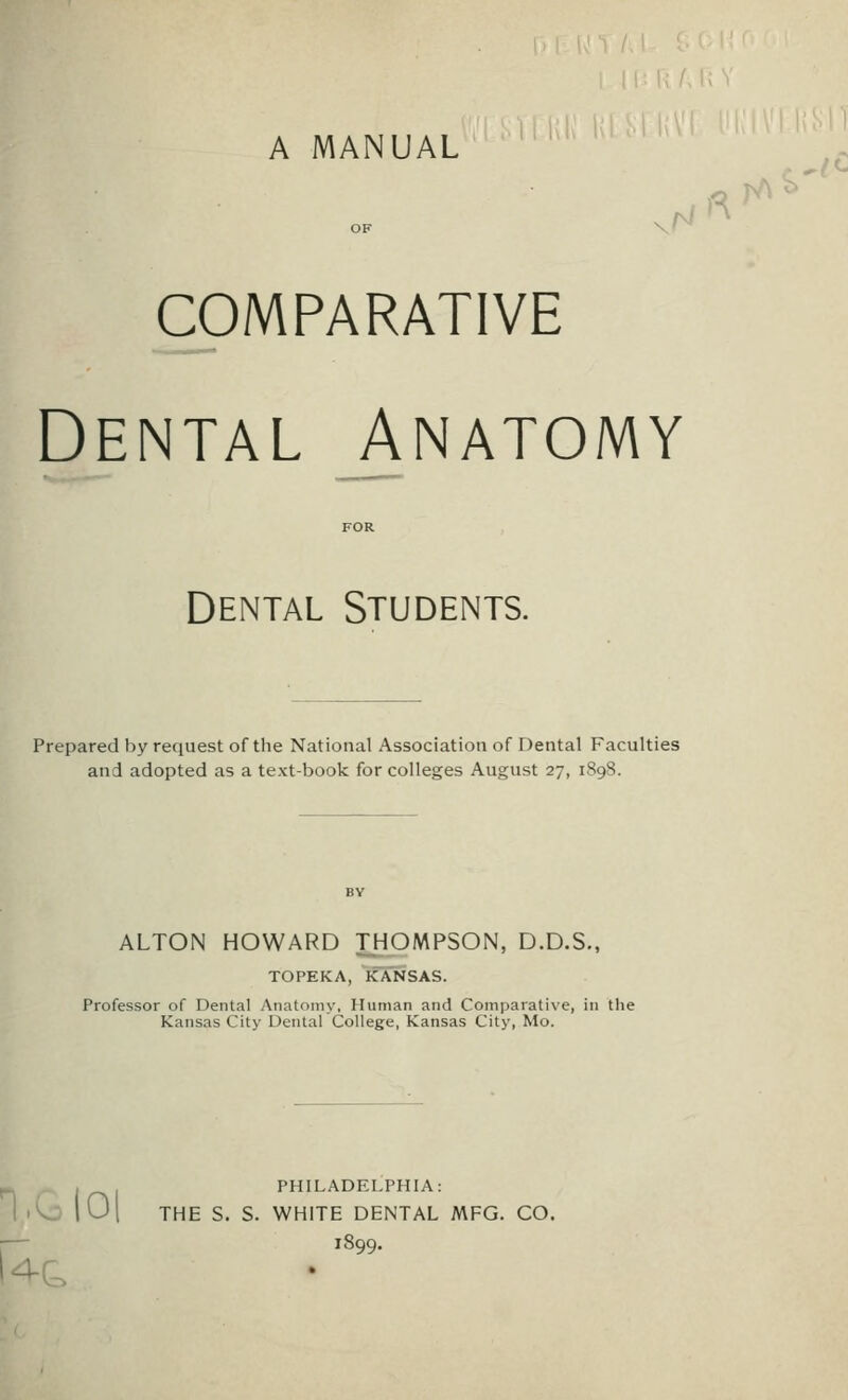 A MANUAL OF \» comparative Dental Anatomy FOR Dental Students. Prepared by request of the National Association of Dental Faculties and adopted as a textbook for colleges August 27, 189S. ALTON HOWARD THOMPSON, D.D.S., TOPEKA, KANSAS. Professor of Dental Anatomy, Human and Comparative, in the Kansas City Dental College, Kansas City, Mo. PHILADELPHIA: • Cj |0| THE S. S. WHITE DENTAL MFG. CO. i— 1899. ^r