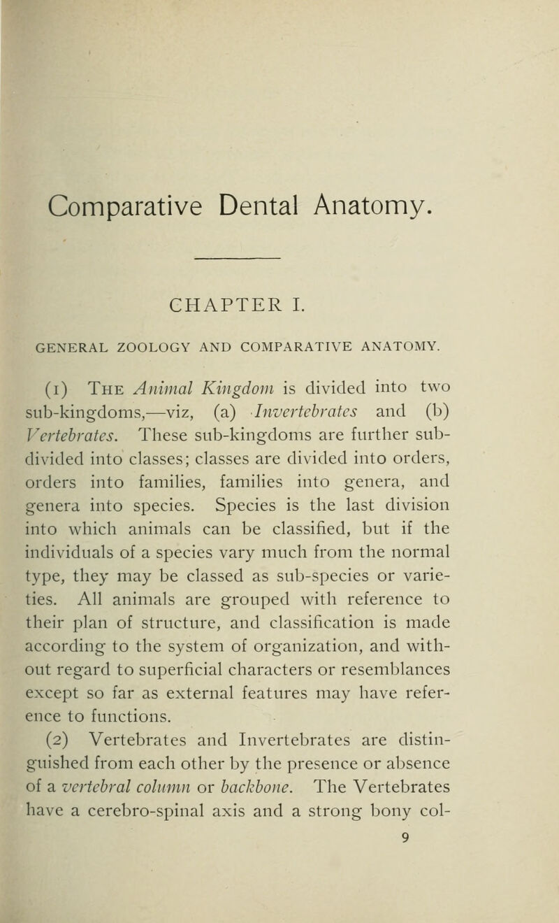 Comparative Dental Anatomy. CHAPTER I. GENERAL ZOOLOGY AND COMPARATIVE ANATOMY. (i) The Animal Kingdom is divided into two sub-kingdoms,—viz, (a) Invertebrates and (b) Vertebrates. Tbese sub-kingdoms are further sub- divided into classes; classes are divided into orders, orders into families, families into genera, and genera into species. Species is the last division into which animals can be classified, but if the individuals of a species vary much from the normal type, they may be classed as sub-species or varie- ties. All animals are grouped with reference to their plan of structure, and classification is made according to the system of organization, and with- out regard to superficial characters or resemblances except so far as external features may have refer- ence to functions. (2) Vertebrates and Invertebrates are distin- guished from each other by the presence or absence of a vertebral column or backbone. The Vertebrates have a cerebro-spinal axis and a strong bony col- 9