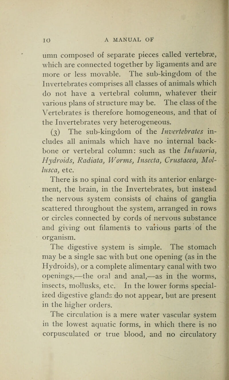 limn composed of separate pieces called vertebrae, which are connected together by ligaments and are more or less movable. The sub-kingdom of the Invertebrates comprises all classes of animals which do not have a vertebral column, whatever their various plans of structure may be. The class of the Vertebrates is therefore homogeneous, and that of the Invertebrates very heterogeneous. (3) The sub-kingdom of the Invertebrates in- cludes all animals which have no internal back- bone or vertebral column: such as the Infusoria, Hydroids, Radiata, Worms, Insecta, Crustacea, Mol- lusca, etc. There is no spinal cord with its anterior enlarge- ment, the brain, in the Invertebrates, but instead the nervous system consists of chains of ganglia scattered throughout the system, arranged in rows or circles connected by cords of nervous substance and giving out filaments to various parts of the organism. The digestive system is simple. The stomach may be a single sac with but one opening (as in the Hydroids), or a complete alimentary canal with two openings,—the oral and anal,—as in the worms, insects, mollusks, etc. In the lower forms special- ized digestive glands do not appear, but are present in the higher orders. The circulation is a mere water vascular system in the lowest aquatic forms, in which there is no corpusculated or true blood, and no circulatory