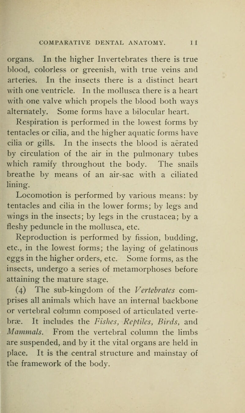 organs. In the higher Invertebrates there is true blood, colorless or greenish, with true veins and arteries. In the insects there is a distinct heart with one ventricle. In the mollusca there is a heart with one valve which propels the blood both ways alternately. Some forms have a bilocular heart. Respiration is performed in the lowest forms by tentacles or cilia, and the higher aquatic forms have cilia or gills. In the insects the blood is aerated by circulation of the air in the pulmonary tubes which ramify throughout the body. The snails breathe by means of an air-sac with a ciliated lining. Locomotion is performed by various means: by tentacles and cilia in the lower forms; by legs and wings in the insects; by legs in the Crustacea; by a fleshy peduncle in the mollusca, etc. Reproduction is performed by fission, budding, etc., in the lowest forms; the laying of gelatinous eggs in the higher orders, etc. Some forms, as the insects, undergo a series of metamorphoses before attaining the mature stage. (4) The sub-kingdom of the Vertebrates com- prises all animals which have an internal backbone or vertebral column composed of articulated verte- brae. It includes the Fishes, Reptiles, Birds, and Mammals. From the vertebral column the limbs are suspended, and by it the vital organs are held in place. It is the central structure and mainstay of the framework of the body.