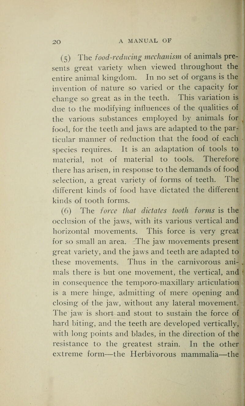 (5) The food-reducing mcchaiiisni of animals pre- sents great variety when viewed throughout the entire animal kingdom. In no set of organs is the invention of nature so varied or the capacity for change so great as in the teeth. This variation is due to the modifying influences of the cpialities of the various substances employed by animals for food, for the teeth and jaws are adapted to the par- ticular manner of reduction that the food of each species requires. It is an adaptation of tools to material, not of material to tools. Therefore there has arisen, in response to the demands of food selection, a great variety of forms of teeth. The different kinds of food have dictated the different kinds of tooth forms. (6) The force that dictates tootJi forms is the occlusion of the jaws, with its various vertical and horizontal movements. This force is very great for so small an area. The jaw movements present great variety, and the jaws and teeth are adapted to these movements. Thus in the carnivorous ani- , mals there is but one movement, the vertical, and 5 in consequence the temporo-maxillary articulation is a mere hinge, admitting of mere opening and closing of the jaw, without any lateral movement. The jaw is short and stout to sustain the force of hard biting, and the teeth are developed vertically, with long points and blades, in the direction of the resistance to the greatest strain. In the other extreme form—the Herbivorous mammalia—the