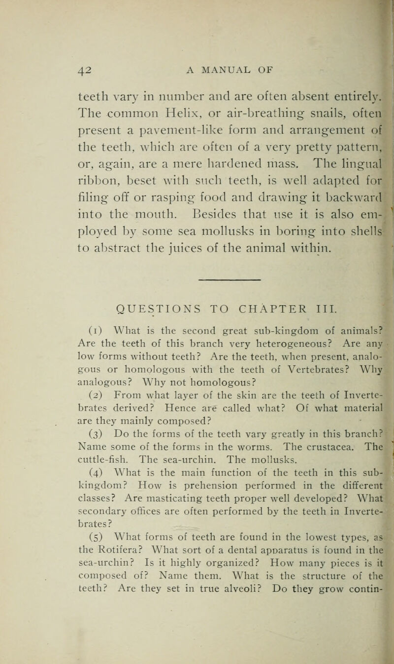 teeth vary in number and are often absent entirely. The common HeHx, or air-breathing snails, often present a paxement-Hlce form and arrangement of the teeth, which arc often of a very pretty pattern, or, again, are a mere hardened mass. The hngual ribbon, beset with such teeth, is well adapted for filing ofT or rasping food and drawing it backward into the month. Besides that use it is also em- ployed by some sea mollusks in boring into shells to abstract the juices of the animal within. QUESTIONS TO CHAPTER III. (i) What is the second great sub-kingdom of animals? Are the teeth of this branch very heterogeneous? Are any low forms without teeth? Are the teeth, when present, analo- gous or homologous with the teeth of Vertebrates? Why analogous? Why not homologous? (2) From what layer of the skin are the teeth of Inverte- brates derived? Hence are called what? Of what material are they mainly composed? (3) Do the forms of the teeth vary greatly in this branch? Name some of the forms in the worms. The Crustacea. The cuttle-fish. The sea-urchin. The mollusks. (4) What is the main function of the teeth in this sub- kingdom? How is prehension performed in the different classes? Are masticating teeth proper well developed? What secondary offices are often performed by the teeth in Inverte- brates? (5) What forms of teeth are found in the lowest types, as the Rotifera? What sort of a dental apparatus is found in the sea-urchin? Is it highly organized? How many pieces is it composed of? Name them. What is the structure of the teeth? Are they set in true alveoli? Do they grow contin-