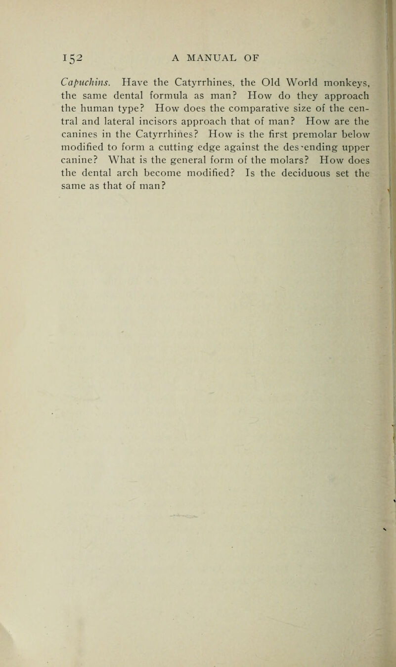 Capuchins. Have the Cat3'rrhines. the Old World monkeys, the same dental formula as man? How do they approach the human type? How does the comparative size of the cen- tral and lateral incisors approach that of man? How are the canines in the Catyrrhines? How is the first premolar below modified to form a cutting edge against the descending upper canine? What is the general form of the molars? How does the dental arch become modified? Is the deciduous set the same as that of man?