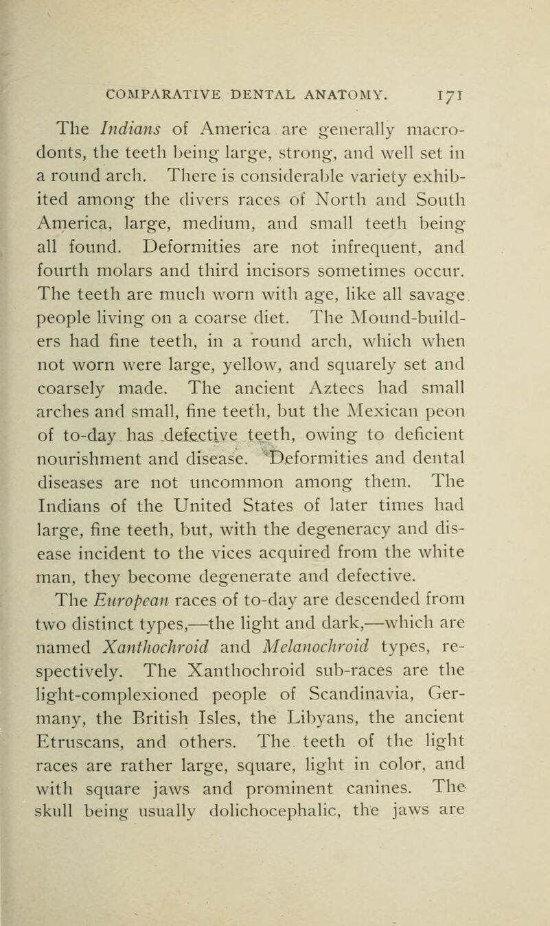 The Indians of America are generally macro- donts, the teeth being large, strong, and well set in a round arch. There is considerable variety exhib- ited among the divers races of North and South America, large, medium, and small teeth being all found. Deformities are not infrequent, and fourth molars and third incisors sometimes occur. The teeth are much worn with age, like all savage people living on a coarse diet. The ]\Iound-build- ers had fine teeth, in a round arch, which when not worn were large, yellow, and squarely set and coarsely made. The ancient Aztecs had small arches and small, fine teeth, but the Mexican peon of to-day has .defective teeth, owing to deficient nourishment and disease. ^'Deformities and dental diseases are not uncommon among them. The Indians of the United States of later times had large, fine teeth, but, with the degeneracy and dis- ease incident to the vices acquired from the white man, they become degenerate and defective. The European races of to-day are descended from two distinct types,—the light and dark,—which are named XantJiochroid and Mclanochroid types, re- spectively. The Xanthochroid sub-races are the light-complexioned people of Scandinavia, Ger- many, the British Isles, the Libyans, the ancient Etruscans, and others. The teeth of the light races are rather large, square, light in color, and with square jaws and prominent canines. The skull being usually dolichocephalic, the jaws are