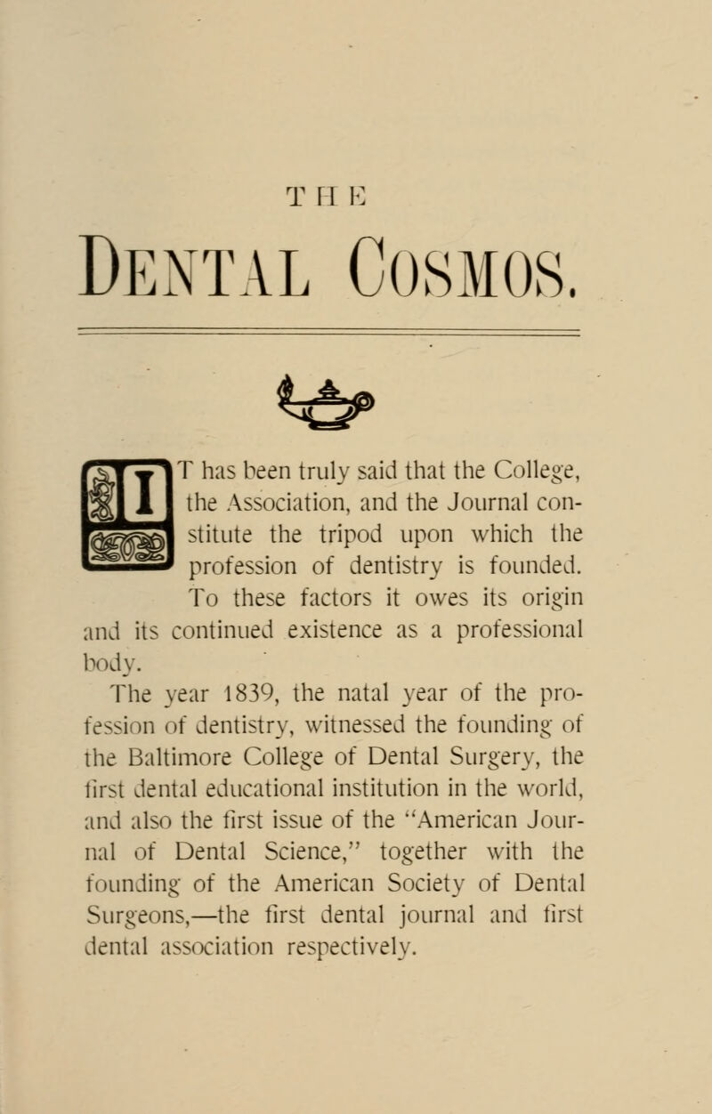 T ri K Dental Cosmos. 4 ^ '^TylT has been truly said that the College, ^11 the Association, and the Journal con- ^^^ stitute the tripod upon which the I profession of dentistry is founded. To these factors it owes its origin and its continued existence as a professional body. The year 1839, the natal year of the pro- fession of dentistry, witnessed the founding of the Baltimore College of Dental Surgery, the lirst dental educational institution in the world, and also the tlrst issue of the ''American Jour- nal of Dental Science, together with the founding of the American Society of Dental Surgeons,—the tlrst dental journal and tirst dental association respectively.